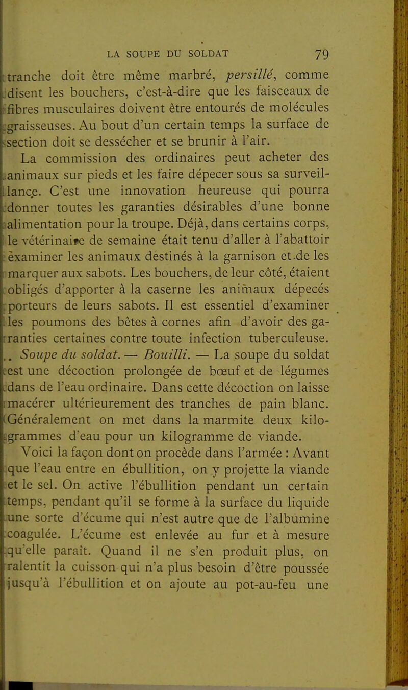 tranche doit être même marbré, persillé, comme disent les bouchers, c'est-à-dire que les faisceaux de libres musculaires doivent être entourés de molécules graisseuses. Au bout d'un certain temps la surface de section doit se dessécher et se brunir à l'air. La commission des ordinaires peut acheter des ^animaux sur pieds et les faire dépecer sous sa surveil- llanc.e. C'est une innovation heureuse qui pourra :donner toutes les garanties désirables d'une bonne ^alimentation pour la troupe. Déjà, dans certains corps, ; le vétérinaire de semaine était tenu d'aller à l'abattoir : examiner les animaux destinés à la garnison et.de les marquer aux sabots. Les bouchers, de leur côté, étaient : obligés d'apporter à la caserne les animaux dépecés [porteurs de leurs sabots. 11 est essentiel d'examiner Iles poumons des bêtes à cornes afin d'avoir des ga- rranties certaines contre toute infection tuberculeuse. .. Soupe du soldat. — Bouilli. — La soupe du soldat fest une décoction prolongée de bœuf et de légumes .dans de l'eau ordinaire. Dans cette décoction on laisse 1 macérer ultérieurement des tranches de pain blanc. (Généralement on met dans la marmite deux kilo- tgrammes d'eau pour un kilogramme de viande. Voici la façon dont on procède dans l'armée : Avant que l'eau entre en ébullition, on y projette la viande .et le sel. On active l'ébullition pendant un certain • temps, pendant qu'il se forme à la surface du liquide une sorte d'écume qui n'est autre que de l'albumine .coagulée. L'écume est enlevée au fur et à mesure qu'elle paraît. Quand il ne s'en produit plus, on ralentit la cuisson qui n'a plus besoin d'être poussée jusqu'à l'ébullition et on ajoute au pot-au-feu une