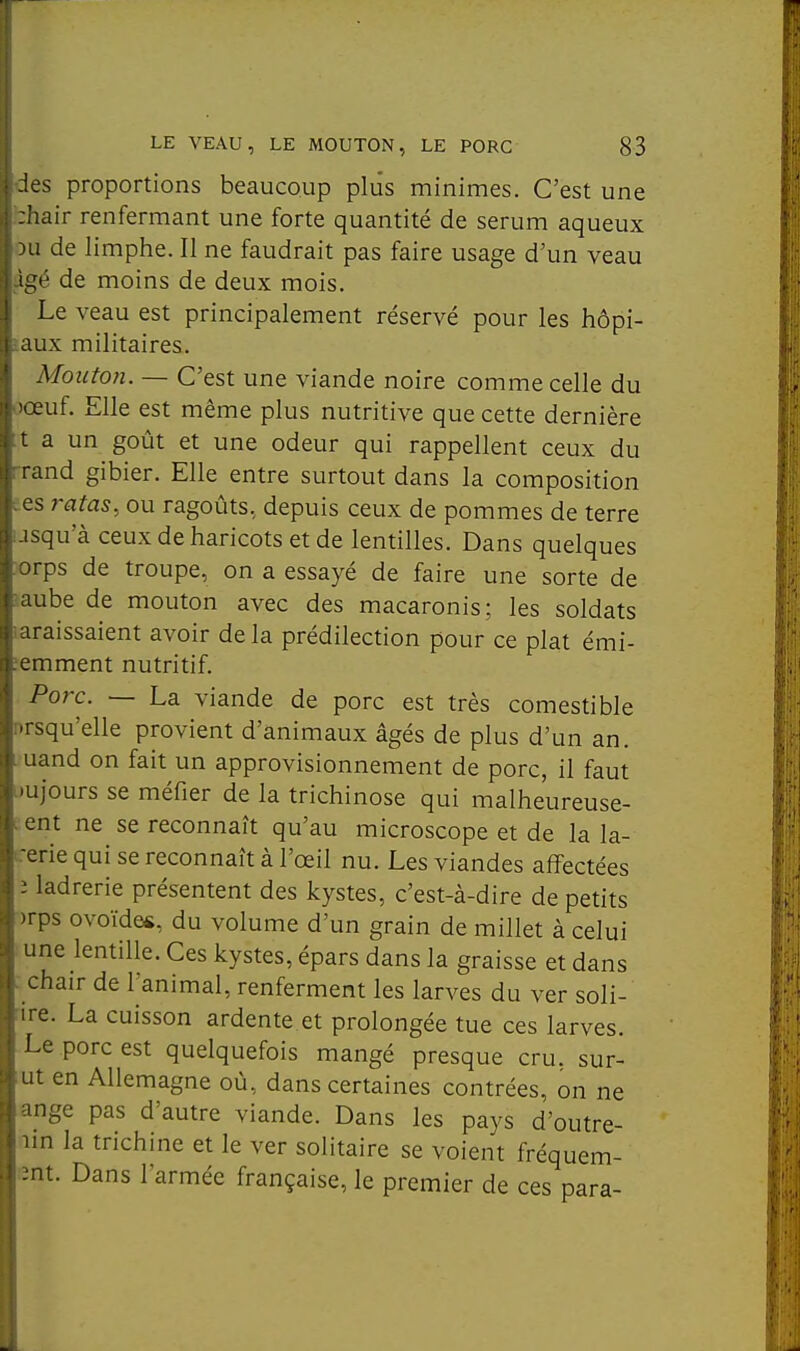 -les proportions beaucoup plus minimes. C'est une îiair renfermant une forte quantité de sérum aqueux )u de limphe. Il ne faudrait pas faire usage d'un veau :h de moins de deux mois. Le veau est principalement réservé pour les hôpi- aux militaires. Mouton. — C'est une viande noire comme celle du lœuf. Elle est même plus nutritive que cette dernière t a un goût et une odeur qui rappellent ceux du rand gibier. Elle entre surtout dans la composition es ratas, ou ragoûts, depuis ceux de pommes de terre jsqu'à ceux de haricots et de lentilles. Dans quelques orps de troupe, on a essayé de faire une sorte de aube de mouton avec des macaronis; les soldats araissaient avoir de la prédilection pour ce plat émi- nemment nutritif. Porc. — La viande de porc est très comestible nrsqu'elle provient d'animaux âgés de plus d'un an. uand on fait un approvisionnement de porc, il faut •ujours se méfier de la trichinose qui malheureuse- ent ne se reconnaît qu'au microscope et de la la- ■erie qui se reconnaît à l'œil nu. Les viandes affectées i ladrerie présentent des kystes, c'est-à-dire de petits )rps ovoïdes, du volume d'un grain de millet à celui une lentille. Ces kystes, épars dans la graisse et dans . chair de l'animal, renferment les larves du ver soli- :ire. La cuisson ardente et prolongée tue ces larves. Le porc est quelquefois mangé presque cru. sur- ut en Allemagne où, dans certaines contrées, on ne ange pas d'autre viande. Dans les pays d'outre- lin la trichine et le ver solitaire se voient fréquem- ;mt. Dans l'armée française, le premier de ces para-