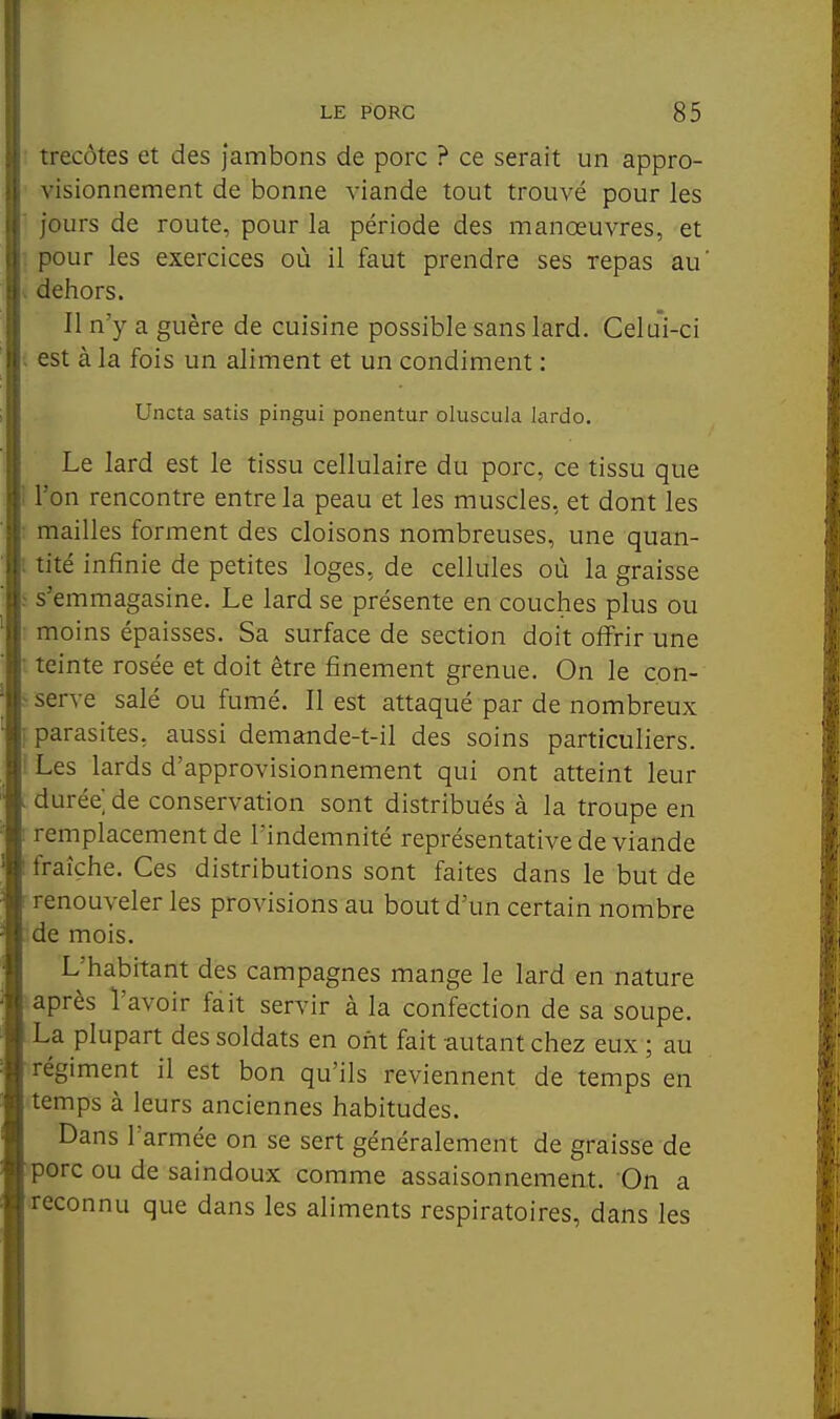 : trecôtes et des jambons de porc ? ce serait un appro- ■ visionnement de bonne viande tout trouvé pour les ■ jours de route, pour la période des manœuvres, et ■ pour les exercices où il faut prendre ses repas au' V dehors. Il n'y a guère de cuisine possible sans lard. Celui-ci ; est à la fois un aliment et un condiment : Uncta satis pingui ponentur oluscula lardo. Le lard est le tissu cellulaire du porc, ce tissu que ! l'on rencontre entre la peau et les muscles, et dont les : mailles forment des cloisons nombreuses, une quan- 1 tité infinie de petites loges, de cellules où la graisse s'emmagasine. Le lard se présente en couches plus ou : moins épaisses. Sa surface de section doit offrir une • teinte rosée et doit être finement grenue. On le c.on- > serve salé ou fumé. Il est attaqué par de nombreux parasites, aussi demande-t-il des soins particuliers. ! Les lards d'approvisionnement qui ont atteint leur durée, de conservation sont distribués à la troupe en remplacement de l'indemnité représentative de viande fraîche. Ces distributions sont faites dans le but de renouveler les provisions au bout d'un certain nombre de mois. L'habitant des campagnes mange le lard en nature après l'avoir fait servir à la confection de sa soupe. La plupart des soldats en ont fait autant chez eux ; au régiment il est bon qu'ils reviennent de temps en temps à leurs anciennes habitudes. Dans l'armée on se sert généralement de graisse de porc ou de saindoux comme assaisonnement. On a •reconnu que dans les aliments respiratoires, dans les