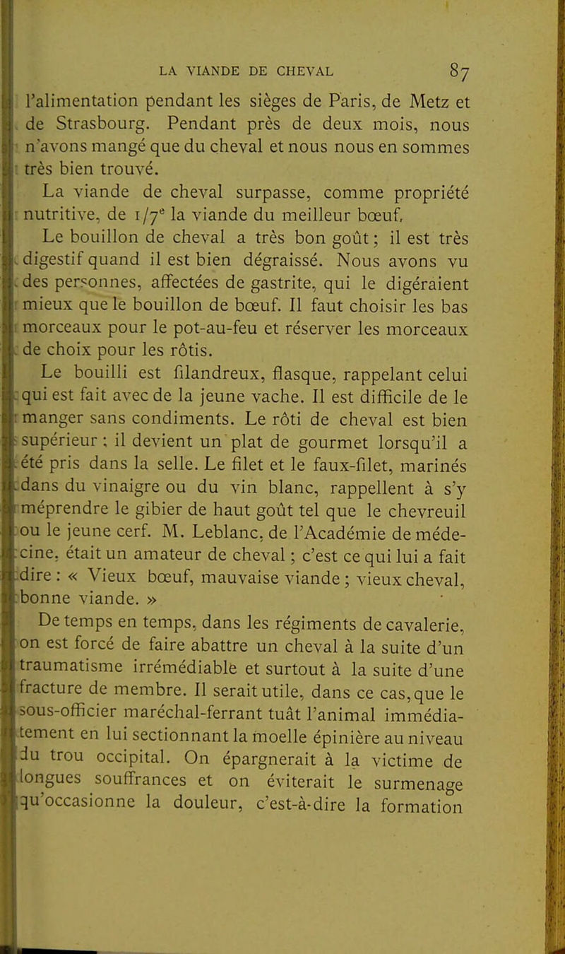 l'alimentation pendant les sièges de Paris, de Metz et , de Strasbourg. Pendant près de deux mois, nous : n'avons mangé que du cheval et nous nous en sommes i très bien trouvé. La viande de cheval surpasse, comme propriété - nutritive, de 1/7* la viande du meilleur bœuf. Le bouillon de cheval a très bon goût ; il est très .digestif quand il est bien dégraissé. Nous avons vu .des personnes, affectées de gastrite, qui le digéraient r mieux que le bouillon de bœuf. Il faut choisir les bas r morceaux pour le pot-au-feu et réserver les morceaux .de choix pour les rôtis. Le bouilli est filandreux, flasque, rappelant celui :qui est fait avec de la jeune vache. Il est difficile de le r manger sans condiments. Le rôti de cheval est bien i supérieur ; il devient un plat de gourmet lorsqu'il a :été pris dans la selle. Le filet et le faux-filet, marinés :dans du vinaigre ou du vin blanc, rappellent à s'y méprendre le gibier de haut goût tel que le chevreuil ou le jeune cerf. M. Leblanc, de l'Académie de méde- cine, était un amateur de cheval ; c'est ce qui lui a fait dire: « Vieux bœuf, mauvaise viande ; vieux cheval, abonne viande. » De temps en temps, dans les régiments de cavalerie, :on est forcé de faire abattre un cheval à la suite d'un ■traumatisme irrémédiable et surtout à la suite d'une fracture de membre. Il serait utile, dans ce cas, que le oous-officier maréchal-ferrant tuât l'animal immédia- tement en lui sectionnant la moelle épinière au niveau du trou occipital. On épargnerait à la victime de longues soufi'rances et on éviterait le surmenage qu'occasionne la douleur, c'est-à-dire la formation