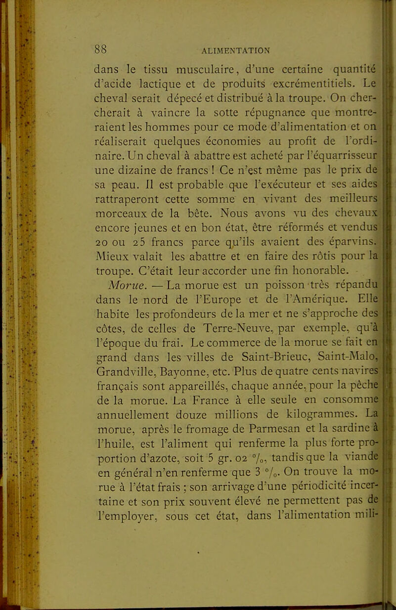 il 88 ALIMENTATION dans le tissu musculaire, d'une certaine quantité d'acide lactique et de produits excrémentitiels. Le cheval serait dépecé et distribué à la troupe. On cher- cherait à vaincre la sotte répugnance que montre- raient les hommes pour ce mode d'alimentation et on réaliserait quelques économies au profit de l'ordi- naire. Un cheval à abattre est acheté par l'équarrisseur une dizaine de francs ! Ce n'est même pas le prix de sa peau. Il est probable q-ue l'exécuteur et ses aides rattraperont cette somme en vivant des meilleurs morceaux de la bête. Nous avons vu des chevaux encore jeunes et en bon état, être réformés et vendus 20 ou 2 5 francs parce qu'ils avaient des éparvins. Mieux valait les abattre et en faire des rôtis pour la troupe. C'était leur accorder une fin honorable. Morue. —La morue est un poisson très répandu dans le nord de l'Europe et de l'Amérique. Elle habite les profondeurs de la mer et ne s'approche des côtes, de celles de Terre-Neuve, par exemple, qu'à l'époque du frai. Le commerce de la morue se fait end grand dans les villes de Saint-Brieuc, Saint-Malo, Grandville, Bayonne, etc. Plus de quatre cents navires- français sont appareillés, chaque année, pour la pêche de la morue. La France à elle seule en consomme annuellement douze millions de kilogrammes. La morue, après le fromage de Parmesan et la sardine l'huile, est l'aliment qui renferme la plus forte pro^ portion d'azote, soit 5 gr. 02 %, tandis que la viande en général n'en renferme que 3 %• On trouve la mo- rue à l'état frais ; son arrivage d'une périodicité incer- taine et son prix souvent élevé ne permettent pas de l'employer, sous cet état, dans l'alimentation niili-