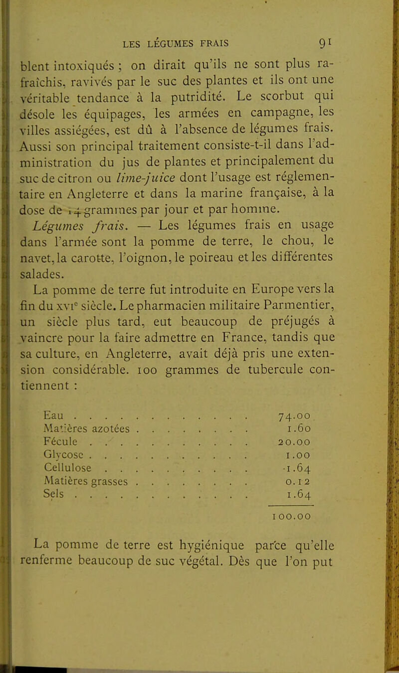 blent intoxiqués ; on dirait qu'ils ne sont plus ra- fraîchis, ravivés par le suc des plantes et ils ont une véritable tendance à la putridité. Le scorbut qui désole les équipages, les armées en campagne, les villes assiégées, est dû à l'absence de légumes frais. Aussi son principal traitement consiste-t-il dans l'ad- ministration du jus de plantes et principalement du suc de citron ou lime-juice dont l'usage est réglemen- taire en Angleterre et dans la marine française, à la dose de 14 grammes par jour et par homme. Légumes frais. — Les légumes frais en usage dans l'armée sont la pomme de terre, le chou, le navet, la carotte, l'oignon, le poireau et les différentes salades. La pomme de terre fut introduite en Europe vers la fin du xvi siècle. Le pharmacien militaire Parmentier, un siècle plus tard, eut beaucoup de préjugés à vaincre pour la faire admettre en France, tandis que sa culture, en Angleterre, avait déjà pris une exten- sion considérable. 100 grammes de tubercule con- tiennent : Eau 74.00 Matières azotées 1.60 Fécule 20.00 Glycosc 1.00 Cellulose 1.64 Matières grasses 0.12 Sels 1.64 100.00 La pomme de terre est hygiénique parce qu'elle renferme beaucoup de suc végétal. Dès que l'on put