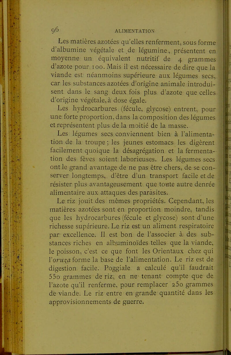 Les matières azotées qu'elles renferment, sous forme d'albumine végétale et de légumine, présentent en moyenne un équivalent nutritif de 4 grammes d'azote pour 100. Mais il est nécessaire dédire que la viande est néanmoins supérieure aux légumes secs, car les substances azotées d'origine animale introdui- sent dans le sang deux fois plus d'azote que celles d'origine végétale, à dose égale. Les hydrocarbures (fécule, glycose) entrent, pour une forte proportion, dans la composition des légumes et représentent plus de la moitié de la masse. Les légumes secs conviennent bien à l'alimenta- tion de la troupe ; les jeunes estomacs les digèrent facilement quoique la désagrégation et la fermenta- tion des fèves soient laborieuses. Les légumes secs ont le grand avantage de ne pas être chers, de se con- server longtemps, d'être d'un transport facile et de résister plus avantageusement que toute autre denrée alimentaire aux attaques des paràsites. Le riz jouit des mêmes propriétés. Cependant, les matières azotées sont en proportion moindre, tandis que les hydrocarbures (fécule et glycose) sont d'une richesse supérieure. Le riz est un aliment respiratoire par excellence. 11 est bon de l'associer à des sub- stances riches en alb^uminoïdes telles que la viande, le poisson, c'est ce que font les Orientaux chez qui l'on^-^a forme la base de l'alimentation. Le riz est de digestion facile. Poggiale a calculé qu'il faudrait 55o grammes de riz, en ne tenant compte que de l'azote qu'il renferme, pour remplacer 2 5o grammes dé viande. Le riz entre en grande quantité dans les approvisionnements de guerre.