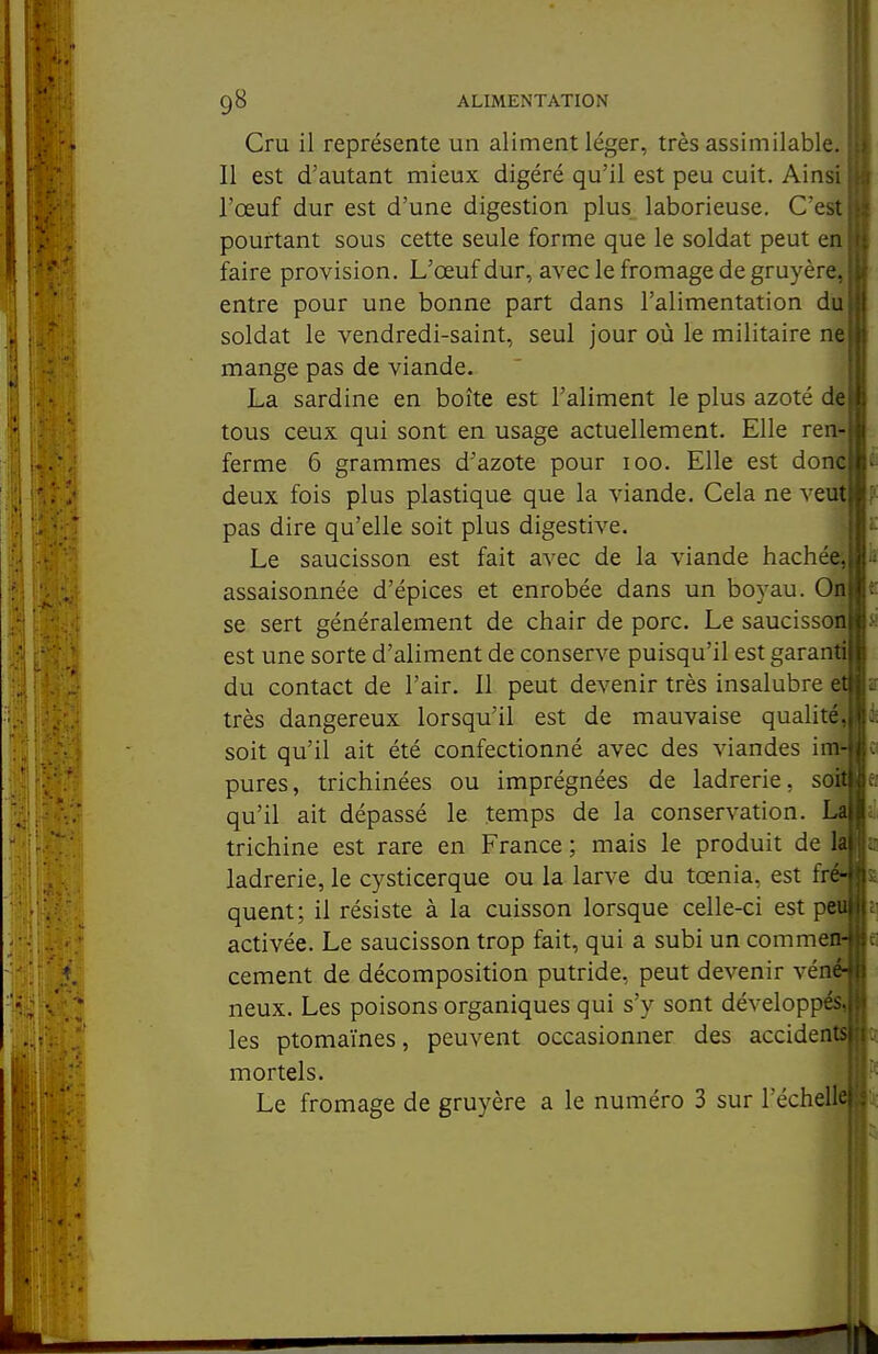 Cm il représente un aliment léger, très assimilable. Il est d'autant mieux digéré qu'il est peu cuit. Ainsi l'œuf dur est d'une digestion plus laborieuse. C'est pourtant sous cette seule forme que le soldat peut en faire provision. L'œuf dur, avec le fromage de gruyère, entre pour une bonne part dans l'alimentation du soldat le vendredi-saint, seul jour où le militaire mange pas de viande. La sardine en boîte est l'aliment le plus azoté de tous ceux qui sont en usage actuellement. Elle ren- ferme 6 grammes d'azote pour loo. Elle est donc deux fois plus plastique que la viande. Cela ne veuf pas dire qu'elle soit plus digestive. Le saucisson est fait avec de la viande hachée, assaisonnée d'épices et enrobée dans un boyau. On se sert généralement de chair de porc. Le saucisson est une sorte d'aliment de conserve puisqu'il est garan^ du contact de l'air. Il peut devenir très insalubre très dangereux lorsqu'il est de mauvaise qualité*, soit qu'il ait été confectionné avec des viandes im' pures, trichinées ou imprégnées de ladrerie, soft qu'il ait dépassé le temps de la conservation. La trichine est rare en France ; mais le produit de la ladrerie, le cysticerque ou la larve du tœnia, est fré- quent; il résiste à la cuisson lorsque celle-ci est pe| activée. Le saucisson trop fait, qui a subi un comme^ cément de décomposition putride, peut devenir véflf neux. Les poisons organiques qui s'y sont développé^ les ptomaïnes, peuvent occasionner des accidents mortels. i Le fromage de gruyère a le numéro 3 sur l'échelÉ^