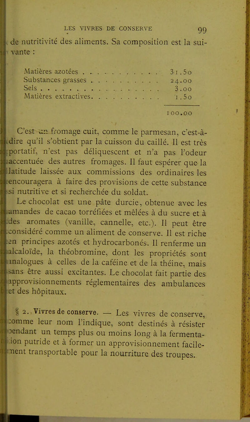 de nutritivité des aliments. Sa composition est la sui- vante : C'est un fromage cuit, comme le parmesan, c'est-à- dire qu'il s'obtient par la cuisson du caillé. Il est très portatif, n'est pas déliquescent et n'a pas l'odeur accentuée des autres fromages. Il faut espérer que-la 'atitude laissée aux commissions des ordinaires les ncouragera à faire des provisions de cette substance i nutritive et si recherchée du soldat. Le chocolat est une pâte durcie, obtenue avec les amandes de cacao torréfiées et mêlées à du sucre et à les aromates (vanille, cannelle, etc.). Il peut être jonsidéré comme un aliment de conserve. Il est riche 2n principes azotés et hydrocarbonés. Il renferme un Icaloïde, la théobromine, dont les propriétés sont malogues à celles de la caféine et de la théine, mais .ans être aussi excitantes. Le chocolat fait partie des ipprovisionnements réglementaires des ambulances des hôpitaux. I 2., Vivres de conserve. — Les vivres de conserve, omme leur nom l'indique, sont destinés à résister -)cndant un temps plus ou moins long à la fermenta- ion putride et à former un approvisionnement facile- ment transportable pour la nourriture des troupes. Matières azotées . . Substances grasses . 3i .50 24.00 3.00 1. 5o Sels Matières extractives I00.00