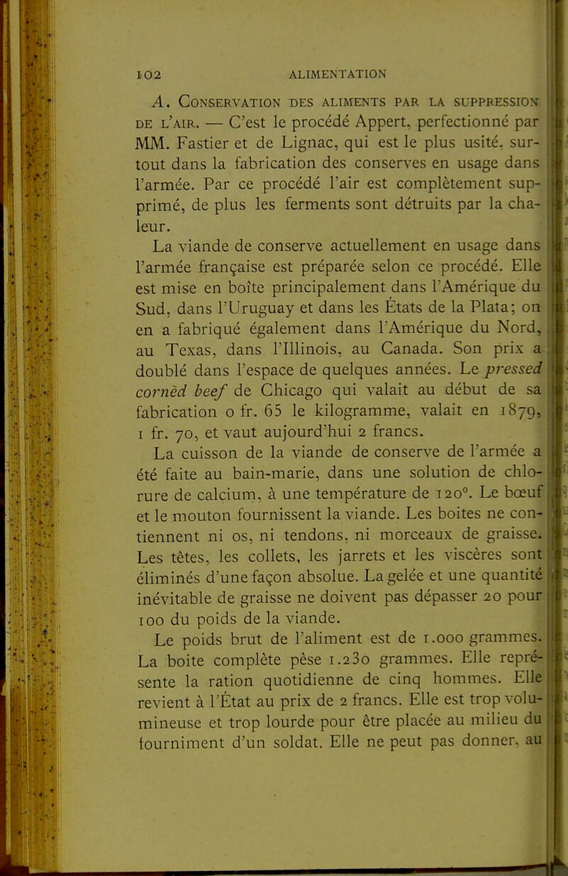 A. Conservation des aliments par la suppression DE l'air. — C'est le procédé Appert, perfectionné par MM. Fastier et de Lignac, qui est le plus usité, sur- tout dans la fabrication des conserves en usage dans l'armée. Par ce procédé l'air est complètement sup- primé, de plus les ferments sont détruits par la cha- leur. La viande de conserve actuellement en usage dans l'armée française est préparée selon ce procédé. Elle est mise en boîte principalement dans l'Amérique du Sud, dans l'Uruguay et dans les États de la Plata; on en a fabriqué également dans l'Amérique du Nord, au Texas, dans l'Illinois, au Canada. Son prix a doublé dans l'espace de quelques années. Le pressed cornèd beef de Chicago qui valait au début de sa fabrication o fr. 65 le kilogramme, valait en 1879, i fr. 70, et vaut aujourd'hui 2 francs. La cuisson de la viande de conserve de l'armée a été faite au bain-marie, dans une solution de chlo- rure de calçiurn, à une température de 120°. Le bœuf et le mouton fournissent la viande. Les boites ne con- tiennent ni os, ni tendons, ni morceaux de graisse. Les têtes, les collets, les jarrets et les viscères sont éliminés d'une façon absolue. La gelée et une quantité inévitable de graisse ne doivent pas dépasser 20 pour 100 du poids de la viande. Le poids brut de l'aliment est de i.ooo grammes. La boite complète pèse i.23o grammes. Elle repré- sente la ration quotidienne de cinq hommes. Elle revient à l'État au prix de 2 francs. Elle est trop volu- mineuse et trop lourde pour être placée au milieu du fourniment d'un soldat. Elle ne peut pas donner, au