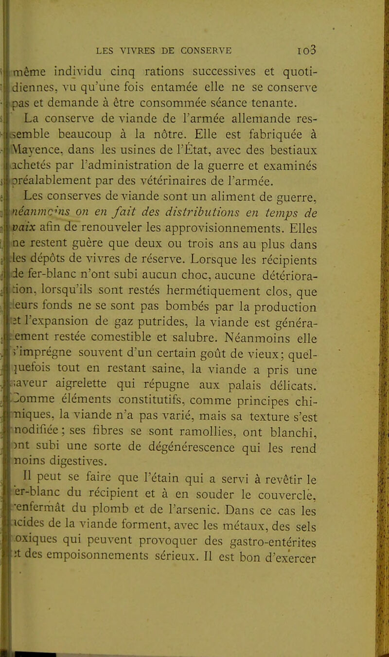 aiême individu cinq rations successives et quoti- diennes, VU qu'une fois entamée elle ne se conserve as et demande à être consommée séance tenante. La conserve de viande de l'armée allemande res- semble beaucoup à la nôtre. Elle est fabriquée à \layence, dans les usines de l'État, avec des bestiaux Achetés par l'administration de la guerre et examinés réalablement par des vétérinaires de l'armée. Les conserves de viande sont un aliment de guerre, •léanmc'ns on en fait des distj-ibiitions en temps de >\xix afin de renouveler les approvisionnements. Elles le restent guère que deux ou trois ans au plus dans les dépôts de vivres de réserve. Lorsque les récipients ie fer-blanc n'ont subi aucun choc, aucune détériora- ion, lorsqu'ils sont restés hermétiquement clos, que jurs fonds ne se sont pas bombés par la production t l'expansion de gaz putrides, la viande est généra- ^ ement restée comestible et salubre. Néanmoins elle 5'imprégne souvent d'un certain goût de vieux; quel- quefois tout en restant saine, la viande a pris une ;;aveur aigrelette qui répugne aux palais délicats. 3omme éléments constitutifs, comme principes chi- Tiiques, la viande n'a pas varié, mais sa texture s'est nodifiée; ses fibres se sont ramollies, ont blanchi, )nt subi une sorte de dégénérescence qui les rend noins digestives. ^ Il peut se faire que l'étain qui a servi à revêtir le er-blanc du récipient et à en souder le couvercle, •enfermât du plomb et de l'arsenic. Dans ce cas les acides de la viande forment, avec les métaux, des sels toxiques qui peuvent provoquer des gastro-entérites ïît des empoisonnements sérieux. Il est bon d'exercer