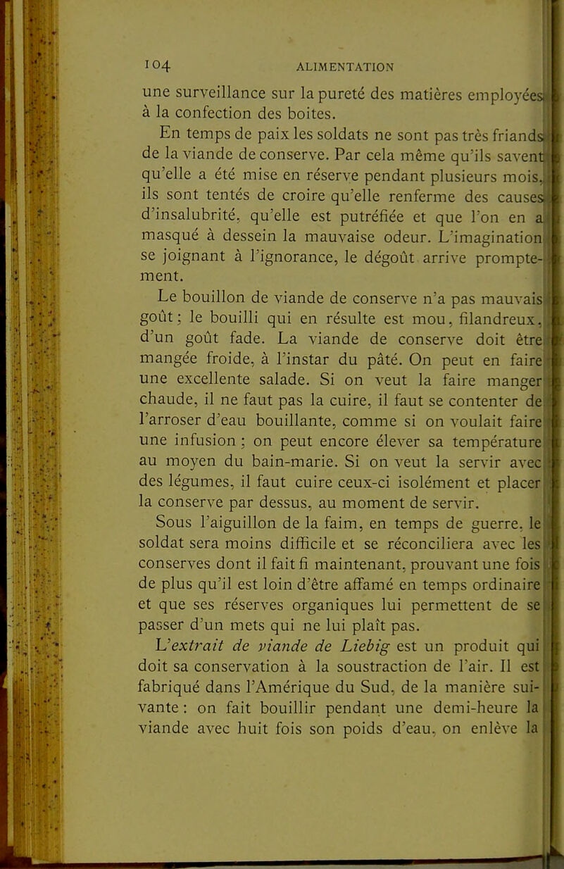 m une surveillance sur la pureté des matières employées à la confection des boites. En temps de paix les soldats ne sont pas très friandi de la viande de conserve. Par cela même qu'ils saven qu'elle a été mise en réserve pendant plusieurs mois.^ ils sont tentés de croire qu'elle renferme des cause d'insalubrité, qu'elle est putréfiée et que l'on en masqué à dessein la mauvaise odeur. L'imagination se joignant à l'ignorance, le dégoût arrive prompte- ment. Le bouillon de viande de conserve n'a pas mauvaisj goût; le bouilli qui en résulte est mou, filandreux, d'un goût fade. La viande de conserve doit ètrel mangée froide, à l'instar du pâté. On peut en faire! une excellente salade. Si on veut la faire manger chaude, il ne faut pas la cuire, il faut se contenter de l'arroser d'eau bouillante, comme si on voulait faire une infusion ; on peut encore élever sa température au moyen du bain-marie. Si on veut la servir avec des légumes, il faut cuire ceux-ci isolément et placer la conserve par dessus, au moment de servir. Sous l'aiguillon de la faim, en temps de guerre, le soldat sera moins difficile et se réconciliera avec les conserves dont il fait fi maintenant, prouvant une fois de plus qu'il est loin d'être affamé en temps ordinaire et que ses réserves organiques lui permettent de se passer d'un mets qui ne lui plaît pas. L'extrait de viande de Liebig est un produit qui doit sa conservation à la soustraction de l'air. Il est fabriqué dans l'Amérique du Sud, de la manière sui- vante : on fait bouillir pendant une demi-heure la viande avec huit fois son poids d'eau, on enlève la