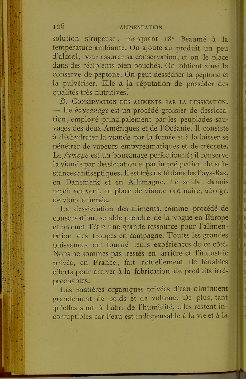 io6 solution sirupeuse, marquant i8° Beaumé à la température ambiante. On ajoute au produit un peu d'alcool, pour assurer sa conservation, et on le place dans des récipients bien bouchés. On obtient ainsi la conserve de peptone. On peut dessécher la peptone et la pulvériser. Elle a la réputation de posséder des qualités très nutritives. B. Conservation des aliments par la dessication. — Le boucanage est un procédé grossier de dessicca- tion, emplo)''é principalement par les peuplades sau- vages des deux Amériques et de l'Océanie. Il consiste à déshydrater la viande par la fumée et à la laisser se pénétrer de vapeurs empyreumatiques et de créosote. Le fumage est un boucanage perfectionné; il conserve la viande par dessiccation et par imprégnation de sub- stances antiseptiques. Il est très usité dans les Pays-Bas, en Danemark et en Allemagne. Le soldat danois reçoit souvent, en place de viande ordinaire, 2 5o gr. de viande fumée. La dessiccation des aliments, comme procédé de conservation, semble prendre de la vogue en Europe et promet d'être une grande ressource pour l'alimen- tation des troupes en campagne. Toutes les grandes puissances ont tourné leurs expériences de ce côté. Nous ne sommes pas restés en arrière- et l'industrie privée, en France, fait actuellement de louables efforts pour arriver à la fabrication de produits irré- prochables. Les matières organiques privées d'eau diminuent grandement de poids et de volume. De plus, tant qu'elles sont à l'abri de l'humidité, elles restent in- corruptibles car l'eau est indispensable à la vie et à la