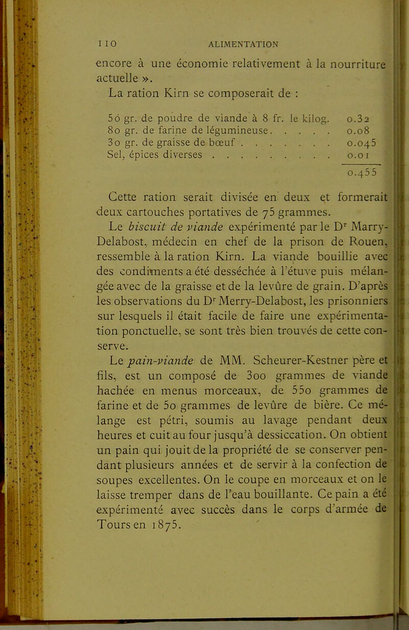 encore à une économie relativement à la nourriture actuelle ». La ration Kirn se composerait de : 56 gr. de poudre de viande à 8 fr. le kilog. o.32 Cette ration serait divisée en deux et formerait deux cartouches portatives de 75 grammes. Le biscuit de viande expérimenté parle D Marry- Delabost, médecin en chef de la prison de Rouen, ressemble à la ration Kirn. La viande bouillie avec des condiments a été desséchée à l'étuve puis mélan- gée avec de la graisse et de la levûre de grain. D'après les observations du D' Merry-Delabost, les prisonniers sur lesquels il était facile de faire une expérimenta- tion ponctuelle, se sont très bien trouvés de cette con- serve. Le pain-viande de MM. Scheurer-Kestner père et fils, est un composé de 3oo grammes de viande hachée en menus morceaux, de 55o grammes de farine et de 5o grammes de levûre de bière. Ce mé- lange est pétri, soumis au lavage pendant deux heures et cuit au four jusqu'à dessiccation. On obtient un pain qui jouit de la propriété de se conserver pen- dant plusieurs années et de servir à la confection de soupes excellentes. On le coupe en morceaux et on le laisse tremper dans de l'eau bouillante. Ce pain a été expérimenté avec succès dans le corps d'armée de Tours en 1875. 80 gr. de farine de légumineuse 3o gr. de graisse de bœuf . . Sel, épices diverses .... 0.08 0.045 0.01