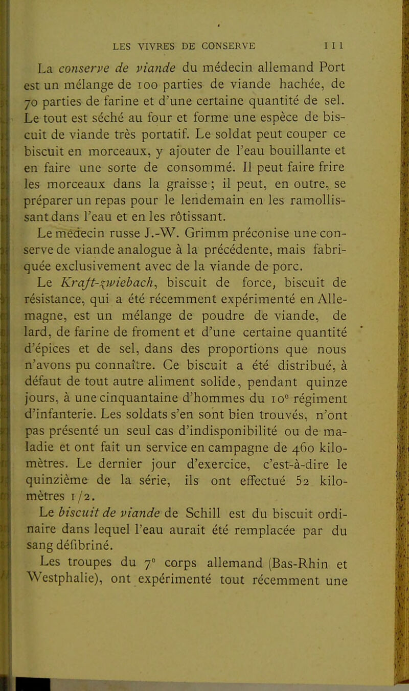 La conserpe de viande du médecin allemand Port est un mélange de loo parties de viande hachée, de 70 parties de farine et d'une certaine quantité de sel. Le tout est séché au four et forme une espèce de bis- cuit de viande très portatif. Le soldat peut couper ce biscuit en morceaux, y ajouter de l'eau bouillante et en faire une sorte de consommé. Il peut faire frire les morceaux dans la graisse ; il peut, en outre, se préparer un repas pour le lendemain en les ramollis- sant dans l'eau et en les rôtissant. Le médecin russe J.-W. Grimm préconise une con- serve de viande analogue à la précédente, mais fabri- quée exclusivement avec de la viande de porc. Le Krajt-^ipïebach, biscuit de force, biscuit de résistance, qui a été récemment expérimenté en Alle- magne, est un mélange de poudre de viande, de lard, de farine de froment et d'une certaine quantité d'épices et de sel, dans des proportions que nous n'avons pu connaître. Ce biscuit a été distribué, à défaut de tout autre aliment solide, pendant quinze jours, à une cinquantaine d'hommes du 10° régiment d'infanterie. Les soldats s'en sont bien trouvés, n'ont pas présenté un seul cas d'indisponibilité ou de ma- ladie et ont fait un service en campagne de 460 kilo- mètres. Le dernier jour d'exercice, c'est-à-dire le quinzième de la série, ils ont effectué 52 kilo- mètres 1/2, Le biscuit de viande de Schill est du biscuit ordi- naire dans lequel l'eau aurait été remplacée par du sang défibriné. Les troupes du 7° corps allemand (Bas-Rhin et Westphalie), ont expérimenté tout récemment une