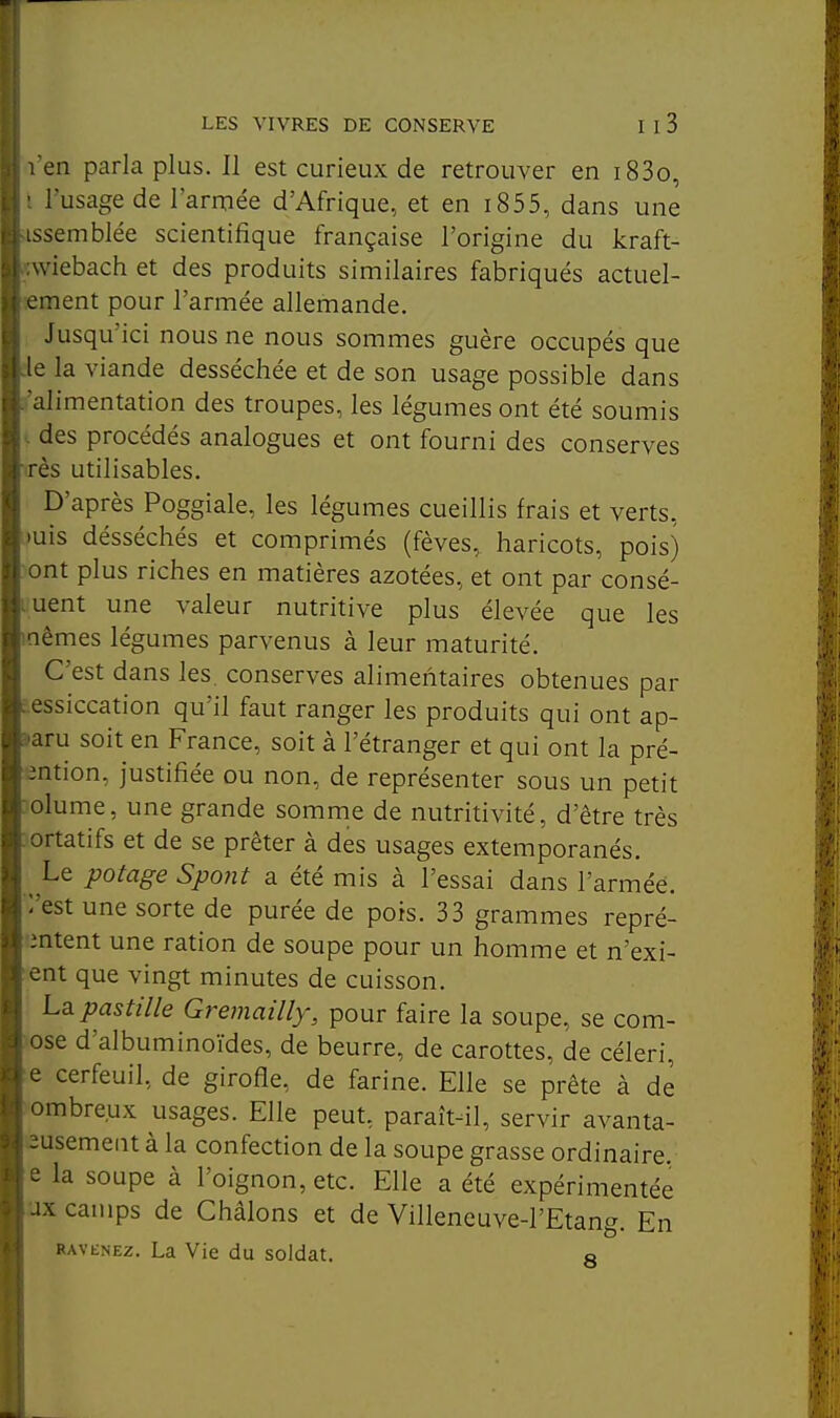 en parla plus. Il est curieux de retrouver en i83o, l'usage de l'armée d'Afrique, et en i855, dans une ssemblée scientifique française l'origine du kraft- viebach et des produits similaires fabriqués actuel- - inent pour l'armée allemande. Jusqu'ici nous ne nous sommes guère occupés que e la viande desséchée et de son usage possible dans alimentation des troupes, les légumes ont été soumis des procédés analogues et ont fourni des conserves rès utilisables. D'après Poggiale, les légumes cueillis frais et verts, )uis désséchés et comprimés (fèves, haricots, pois) ont plus riches en matières azotées, et ont par consé- quent une valeur nutritive plus élevée que les nêmes légumes parvenus à leur maturité. C'est dans les. conserves alimentaires obtenues par e.essiccation qu'il faut ranger les produits qui ont ap- »aru soit en France, soit à l'étranger et qui ont la pré- ention, justifiée ou non, de représenter sous un petit volume, une grande somme de nutritivité, d'être très ortatifs et de se prêter à des usages extemporanés. Le potage Spoiit a été mis à l'essai dans l'armée, l'est une sorte de purée de pois. 33 grammes repré- mtent une ration de soupe pour un homme et n'exi- ent que vingt minutes de cuisson. Lq. pastille Gremailly, pour faire la soupe, se com- pose d'albuminoïdes, de beurre, de carottes, de céleri, e cerfeuil, de girofle, de farine. Elle se prête à de ombreux usages. Elle peut, paraît-il, servir avanta- eusement à la confection de la soupe grasse ordinaire, e la soupe à l'oignon, etc. Elle a été expérimentée ux camps de Châlons et de Villeneuve-I'Etang. En RAVENEz. La Vie du soldat. o