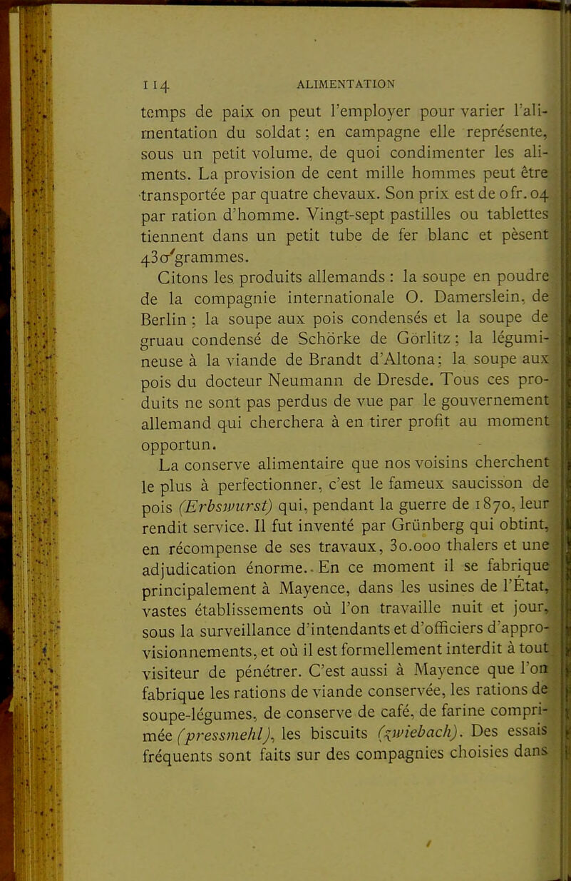 temps de paix on peut l'employer pour varier l'ali- rnentation du soldat ; en campagne elle représente, sous un petit volume, de quoi condimenter les ali- ments. La provision de cent mille hommes peut être ■transportée par quatre chevaux. Son prix est de ofr. 04 par ration d'homme. Vingt-sept pastilles ou tablettes tiennent dans un petit tube de fer blanc et pèsent 43a'grammes. Citons les produits allemands : la soupe en poudre de la compagnie internationale O. Damerslein, de Berlin ; la soupe aux pois condensés et la soupe de gruau condensé de Schorke de Gôrlitz : la légumi- neuse à la viande de Brandt d'Altona; la soupe aux pois du docteur Neumann de Dresde. Tous ces pro- duits ne sont pas perdus de vue par le gouvernement allemand qui cherchera à en tirer profit au moment opportun. j La conserve alimentaire que nos voisins cherchent : le plus à perfectionner, c'est le fameux saucisson de pois (Erbsmirst) qui, pendant la guerre de 1870, leur rendit service. Il fut inventé par Grûnberg qui obtint, en récompense de ses travaux, So.ooo thalers et une- adjudication énorme.. En ce moment il se fabrique principalement à Mayence, dans les usines de l'État, vastes établissements où l'on travaille nuit et jour, sous la surveillance d'intendants et d'officiers d appro-^ visionnements, et où il est formellement interdit à tout;^ visiteur de pénétrer. C'est aussi à Mayence que l'on fabrique les rations de viande conservée, les rations de soupe-légumes, de conserve de café, de farine compri- mée fjt?res5me/z/j, les biscuits f^wiebach). Des essais fréquents sont faits sur des compagnies choisies dans