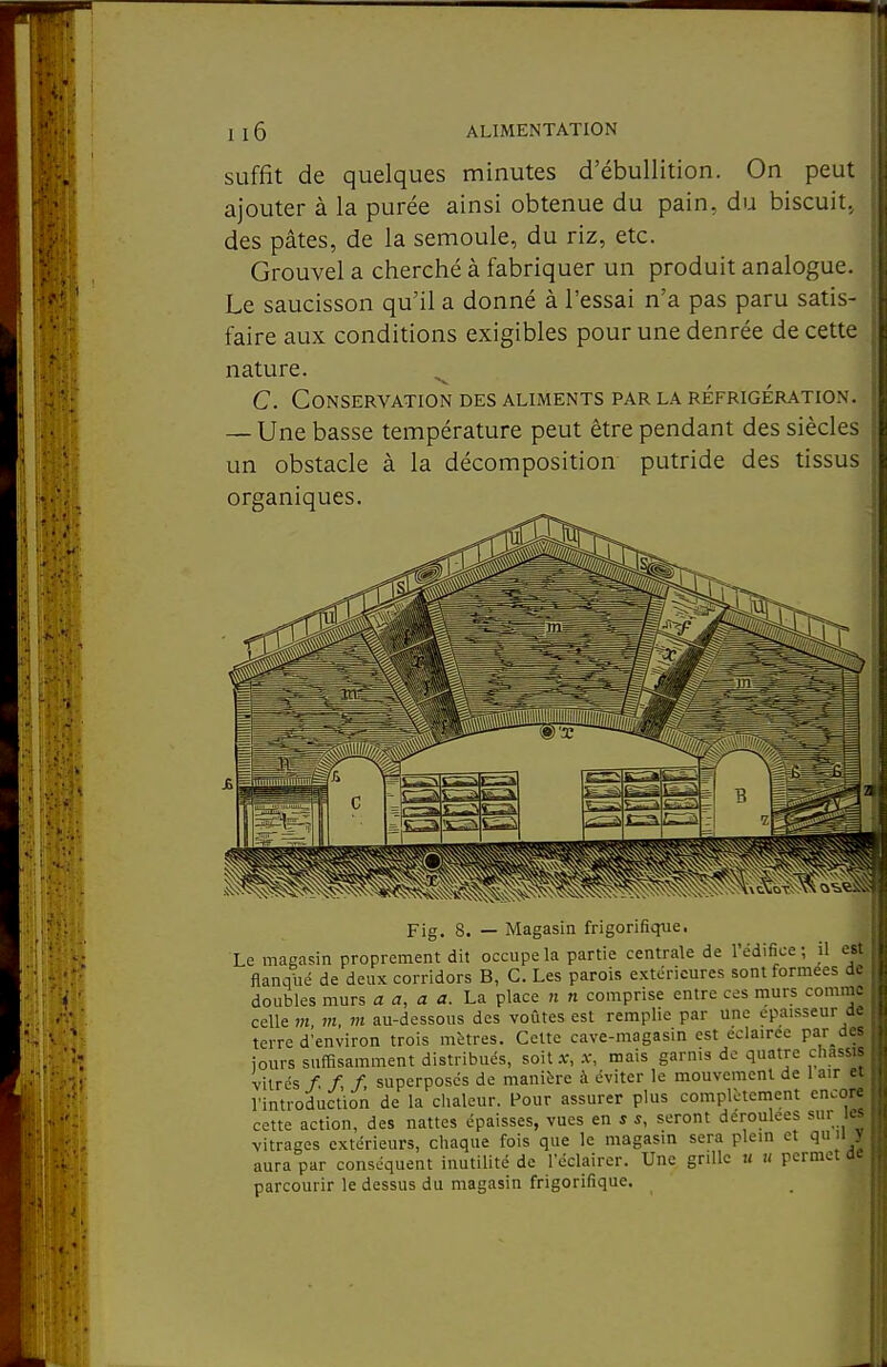 suffit de quelques minutes d'ébullition. On peut ajouter à la purée ainsi obtenue du pain, du biscuit, des pâtes, de la semoule, du riz, etc. Grouvel a cherché à fabriquer un produit analogue. Le saucisson qu'il a donné à l'essai n'a pas paru satis- faire aux conditions exigibles pour une denrée de cette nature. ^ C. Conservation des aliments par la réfrigération. — Une basse température peut être pendant des siècles un obstacle à la décomposition putride des tissus organiques. Fig. 8. — Magasin frigorifique. Le magasin proprement dit occupe la partie centrale de l'édifice ; il est fîanqiié de deux corridors B, C. Les parois extérieures sont formées de doubles murs a a, a a. La place n n comprise entre ces murs comme celle m m, m au-dessous des voûtes est remplie par une épaisseur ac terre d'environ trois mètres. Celte cave-magasin est éclairée par des jours suffisamment distribués, soit x, .v, mais garnis de quatre châssis vitrés /, /, /, superposés de manière à éviter le mouvement de 1 air et l'introduction de la chaleur. Pour assurer plus complètement encore cette action, des nattes épaisses, vues en * s, seront déroulées sur les vitrages extérieurs, chaque fois que le magasin sera plein et qu il y aura par conséquent inutilité de l'éclairer. Une grille « u permet ae parcourir le dessus du magasin frigorifique.