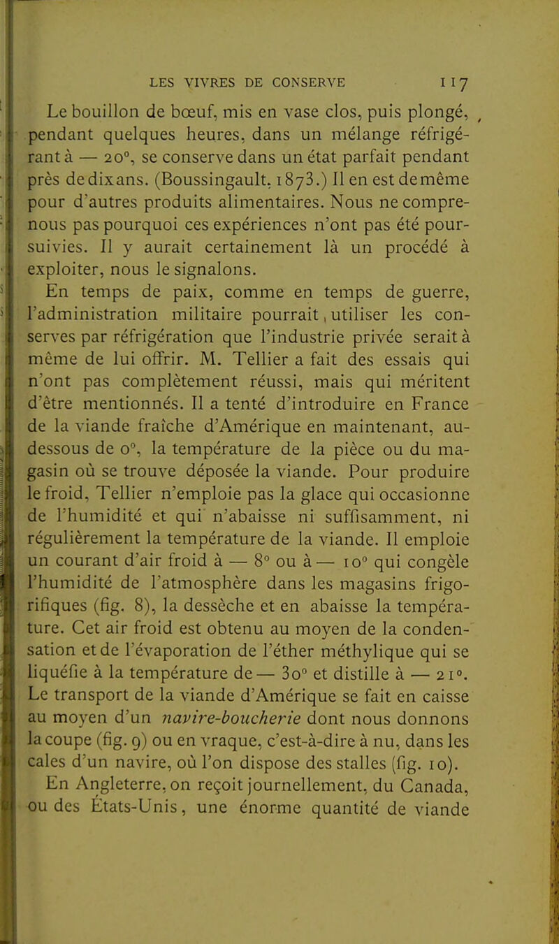 Le bouillon de bœuf, mis en vase dos, puis plongé, pendant quelques heures, dans un mélange réfrigé- rant à — 20, se conserve dans un état parfait pendant près de dixans. (Boussingault, i SyS.) Il en est demême pour d'autres produits alimentaires. Nous ne compre- nons pas pourquoi ces expériences n'ont pas été pour- suivies. Il y aurait certainement là un procédé à exploiter, nous le signalons. En temps de paix, comme en temps de guerre, l'administration militaire pourrait, utiliser les con- serves par réfrigération que l'industrie privée serait à même de lui offrir. M. Tellier a fait des essais qui n'ont pas complètement réussi, mais qui méritent d'être mentionnés. Il a tenté d'introduire en France de la viande fraîche d'Amérique en maintenant, au- dessous de o, la température de la pièce ou du ma- gasin où se trouve déposée la viande. Pour produire le froid, Tellier n'emploie pas la glace qui occasionne de l'humidité et qui n'abaisse ni suffisamment, ni régulièrement la température de la viande. Il emploie un courant d'air froid à — 8 ou à— lo qui congèle l'humidité de l'atmosphère dans les magasins frigo- rifiques (fig. 8), la dessèche et en abaisse la tempéra- ture. Cet air froid est obtenu au moyen de la conden- sation et de l'évaporation de l'éther méthylique qui se liquéfie à la température de— 3o° et distille à — 21°. Le transport de la viande d'Amérique se fait en caisse au moyen d'un navire-boucherie dont nous donnons la coupe (fig. 9) ou en vraque, c'est-à-dire à nu, dans les cales d'un navire, où l'on dispose des stalles (fig. 10). En Angleterre, on reçoit journellement, du Canada, •ou des États-Unis, une énorme quantité de viande