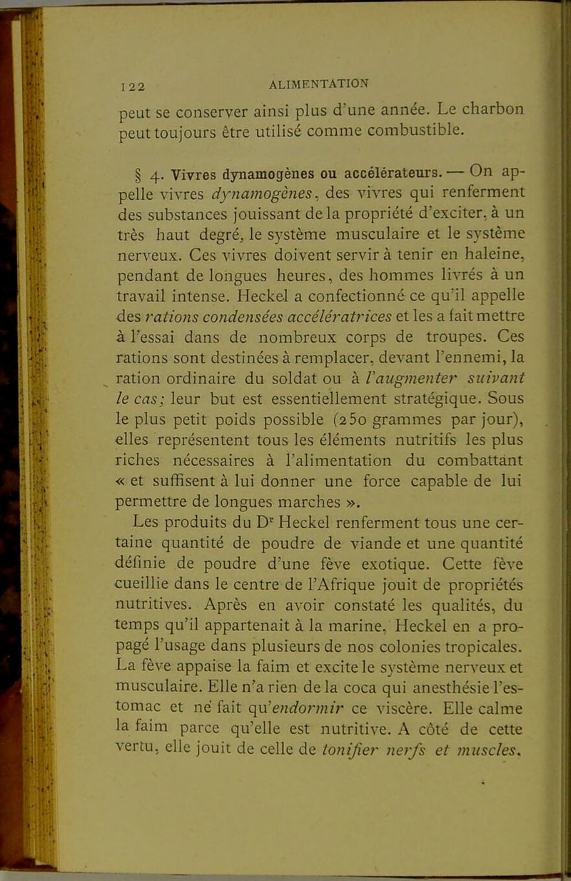 peut se conserver ainsi plus d'une année. Le charbon peut toujours être utilisé comme combustible. § 4. Vivres dynamogènes ou accélérateurs. — On ap- pelle vivres dynamogènes ^ des vivres qui renferment des substances jouissant delà propriété d'exciter, à un très haut degré, le système musculaire et le système nerveux. Ces vivres doivent servir à tenir en haleine, pendant de longues heures, des hommes livrés à un travail intense. Heckel a confectionné ce qu'il appelle ■des rations condensées accéléi'atrices et les a fait mettre à l'essai dans de nombreux corps de troupes. Ces rations sont destinées à remplacer, devant l'ennemi, la ration ordinaire du soldat ou à l'augmenter sicipant le cas; leur but est essentiellement stratégique. Sous le plus petit poids possible (25o grammes par jour), elles représentent tous les éléments nutritifs les plus riches nécessaires à l'alimentation du combattant « et suffisent à lui donner une force capable de lui permettre de longues marches ». Les produits du D' Heckel renferment tous une cer- taine quantité de poudre de viande et une quantité définie de poudre d'une fève exotique. Cette fève cueillie dans le centre de l'Afrique jouit de propriétés nutritives. Après en avoir constaté les qualités, du temps qu'il appartenait à la marine, Heckel en a pro- pagé l'usage dans plusieurs de nos colonies tropicales. La fève appaise la faim et excite le système nerveux et musculaire. Elle n'a rien delà coca qui anesthésiel'es- tomac et né fait qu'endormir ce viscère. Elle calme la faim parce qu'elle est nutritive. A côté de cette vertu, elle jouit de celle de tonijîer nerfs et muscles.