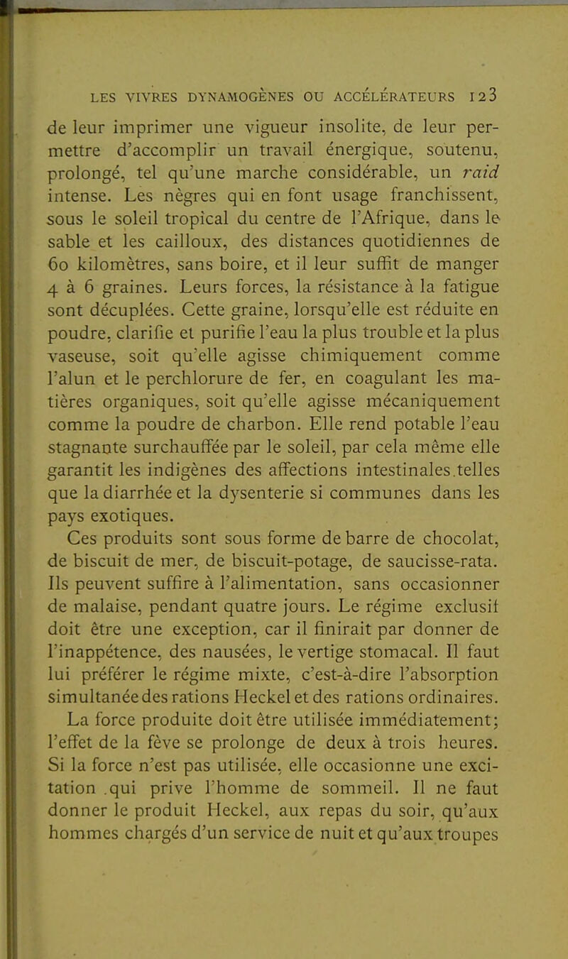 de leur imprimer une vigueur insolite, de leur per- mettre d'accomplir un travail énergique, soutenu, prolongé, tel qu'une marche considérable, un raid intense. Les nègres qui en font usage franchissent, sous le soleil tropical du centre de l'Afrique, dans le sable et les cailloux, des distances quotidiennes de 60 kilomètres, sans boire, et il leur suffit de manger 4 à 6 graines. Leurs forces, la résistance à la fatigue sont décuplées. Cette graine, lorsqu'elle est réduite en poudre, clarifie et purifie l'eau la plus trouble et la plus vaseuse, soit qu'elle agisse chimiquement comme l'alun et le perchlorure de fer, en coagulant les ma- tières organiques, soit qu'elle agisse mécaniquement comme la poudre de charbon. Elle rend potable l'eau stagnante surchauffée par le soleil, par cela même elle garantit les indigènes des affections intestinales.telles que la diarrhée et la dysenterie si communes dans les pays exotiques. Ces produits sont sous forme de barre de chocolat, de biscuit de mer, de biscuit-potage, de saucisse-rata. Ils peuvent suffire à l'alimentation, sans occasionner de malaise, pendant quatre jours. Le régime exclusif doit être une exception, car il finirait par donner de l'inappétence, des nausées, le vertige stomacal. Il faut lui préférer le régime mixte, c'est-à-dire l'absorption simultanée des rations Heckel et des rations ordinaires. La force produite doit être utilisée immédiatement; l'effet de la fève se prolonge de deux à trois heures. Si la force n'est pas utilisée, elle occasionne une exci- tation .qui prive l'homme de sommeil. Il ne faut donner le produit Heckel, aux repas du soir, qu'aux hommes chargés d'un service de nuit et qu'aux troupes