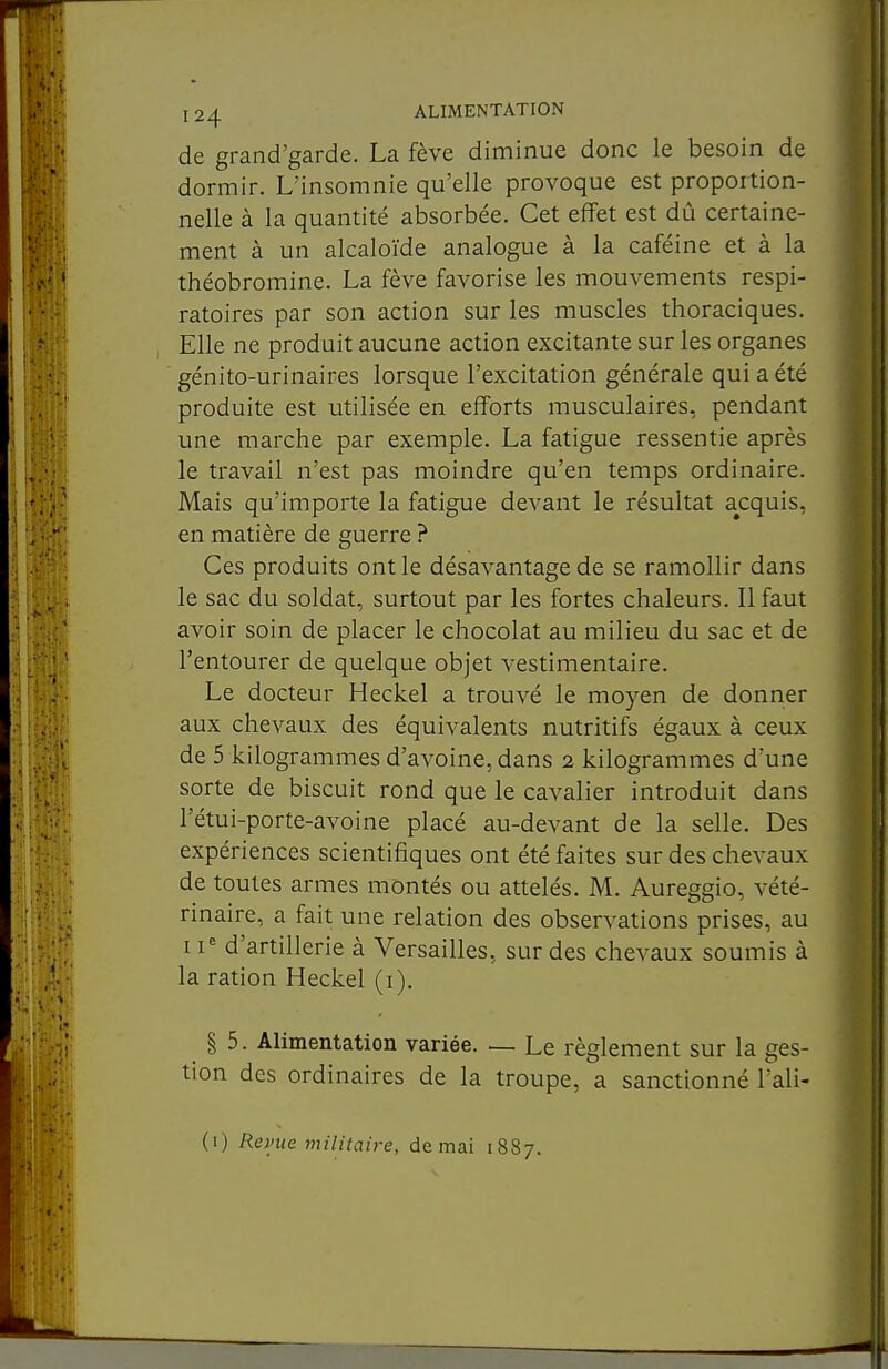 de grand'garde. La fève diminue donc le besoin de dormir. L'insomnie qu'elle provoque est proportion- nelle à la quantité absorbée. Cet effet est dû certaine- ment à un alcaloïde analogue à la caféine et à la théobromine. La fève favorise les mouvements respi- ratoires par son action sur les muscles thoraciques. Elle ne produit aucune action excitante sur les organes génito-urinaires lorsque l'excitation générale qui a été produite est utilisée en efforts musculaires, pendant une marche par exemple. La fatigue ressentie après le travail n'est pas moindre qu'en temps ordinaire. Mais qu'importe la fatigue devant le résultat acquis, en matière de guerre ? Ces produits ont le désavantage de se ramollir dans le sac du soldat, surtout par les fortes chaleurs. Il faut avoir soin de placer le chocolat au milieu du sac et de l'entourer de quelque objet vestimentaire. Le docteur Heckel a trouvé le moyen de donner aux chevaux des équivalents nutritifs égaux à ceux de 5 kilogrammes d'avoine, dans 2 kilogrammes d'une sorte de biscuit rond que le cavalier introduit dans l'étui-porte-avoine placé au-devant de la selle. Des expériences scientifiques ont été faites sur des chevaux de toutes armes montés ou attelés. M. Aureggio, vété- rinaire, a fait une relation des observations prises, au 11' d'artillerie à Versailles, sur des chevaux soumis à la ration Heckel (i). I 5. Alimentation variée. — Le règlement sur la ges- tion des ordinaires de la troupe, a sanctionné l'ali- (i) Renie militaire, de mai 1887.