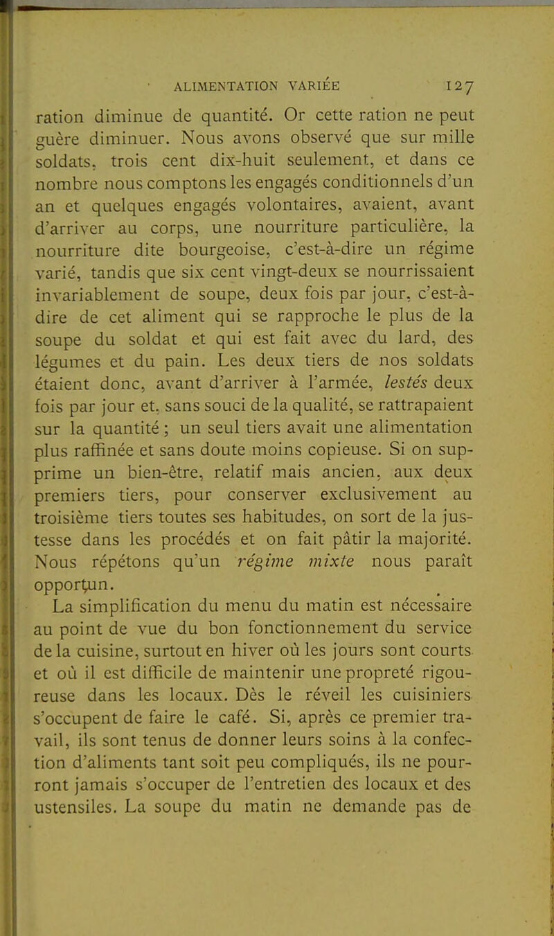 ration diminue de quantité. Or cette ration ne peut guère diminuer. Nous avons observé que sur mille soldats, trois cent dix-huit seulement, et dans ce nombre nous comptons les engagés conditionnels d'un an et quelques engagés volontaires, avaient, avant d'arriver au corps, une nourriture particulière, la nourriture dite bourgeoise, c'est-à-dire un régime varié, tandis que six cent vingt-deux se nourrissaient invariablement de soupe, deux fois par jour, c'est-à- dire de cet aliment qui se rapproche le plus de la soupe du soldat et qui est fait avec du lard, des légumes et du pain. Les deux tiers de nos soldats étaient donc, avant d'arriver à l'armée, lestés deux fois par jour et, sans souci de la qualité, se rattrapaient sur la quantité ; un seul tiers avait une alimentation plus raffinée et sans doute moins copieuse. Si on sup- prime un bien-être, relatif mais ancien, aux deux premiers tiers, pour conserver exclusivement au troisième tiers toutes ses habitudes, on sort de la jus- tesse dans les procédés et on fait pâtir la majorité. Nous répétons qu'un t'égùne mixte nous paraît oppor^n. La simplification du menu du matin est nécessaire au point de vue du bon fonctionnement du service delà cuisine, surtout en hiver où les jours sont courts et où il est difficile de maintenir une propreté rigou- reuse dans les locaux. Dès le réveil les cuisiniers s'occupent de faire le café. Si, après ce premier tra- vail, ils sont tenus de donner leurs soins à la confec- tion d'aliments tant soit peu compliqués, ils ne pour- ront jamais s'occuper de l'entretien des locaux et des ustensiles. La soupe du matin ne demande pas de