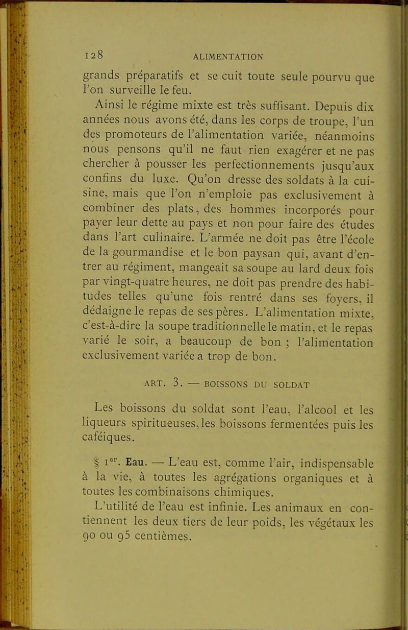 grands préparatifs et se cuit toute seule pourvu que l'on surveille le feu. Ainsi le régime mixte est très suffisant. Depuis dix années nous avons été, dans les corps de troupe, Tun des promoteurs de l'alimentation variée, néanmoins nous pensons qu'il ne faut rien exagérer et ne pas chercher à pousser les perfectionnements jusqu'aux confins du luxe. Qu'on dresse des soldats à la cui- sine, mais que l'on n'emploie pas exclusivement à combiner des plats, des hommes incorporés pour payer leur dette au pays et non pour faire des études dans l'art culinaire. L'armée ne doit pas être l'école de la gourmandise et le bon paysan qui, avant d'en- trer au régiment, mangeait sa soupe au lard deux fois par vingt-quatre heures, ne doit pas prendre des habi- tudes telles qu'une fois rentré dans ses foyers, il dédaigne le repas de ses pères. L'alimentation mixte, c'est-à-dire la soupe traditionnelle le matin, et le repas varié le soir, a beaucoup de bon ; l'alimentation exclusivement variée a trop de bon. ART. 3. — BOISSONS DU SOLDAT Les boissons du soldat sont l'eau, l'alcool et les liqueurs spiritueuses,les boissons fermentées puis les caféiques. I i. Eau. — L'eau est, comme l'air, indispensable à la vie, à toutes les agrégations organiques et à toutes les combinaisons chimiques. L'utilité de l'eau est infinie. Les animaux en con- tiennent les deux tiers de leur poids, les végétaux les go ou 95 centièmes.