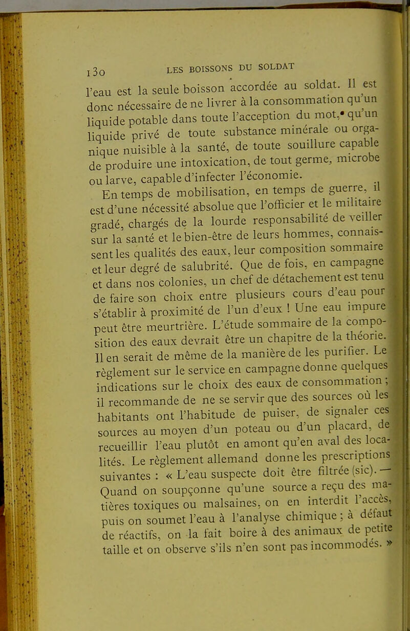 j3o les boissons du soldat ^ l'eau est la seule boisson accordée au soldat. Il est ^ donc nécessaire de ne livrer à la consommation qu un , liquide potable dans toute l'acception du mot,- qu un liquide privé de toute substance minérale ou orga- nique nuisible à la santé, de toute souillure capable de produire une intoxication, de tout germe, microbe ou larve, capable d'infecter l'économie. En temps de mobilisation, en temps de guerre, il est d'une nécessité absolue que l'officier et le militaire gradé, chargés de la lourde responsabilité de veiller sur la santé et le bien-être de leurs hommes, connais- sent les qualités des eaux, leur composition sommaire 1 et leur degré de salubrité. Que de fois, en campagne et dans nos colonies, un chef de détachement est tenu de faire son choix entre plusieurs cours d'eau pour s'établir à proximité de l'un d'eux 1 Une eau impure peut être meurtrière. L'étude sommaire de la compo- sition des eaux devrait être un chapitre de la théorie. Il en serait de même de la manière de les purifier. Le règlement sur le service en campagne donne quelques indications sur le choix des eaux de consommation ; il recommande de ne se servir que des sources ou les habitants ont l'habitude de puiser, de signaler ces sources au moyen d'un poteau ou d'un placard, de recueillir l'eau plutôt en amont qu'en aval des loca- lités. Le règlement allemand donne les prescriptions suivantes: « L'eau suspecte doit être filtrée (sic).— Quand on soupçonne qu'une source a reçu des ma- tières toxiques ou malsaines, on en interdit l'accès, . puis on soumet l'eau à l'analyse chimique ; a detaut de réactifs, on la fait boire à des animaux de petite taille et on observe s'ils n'en sont pas incommodes. »