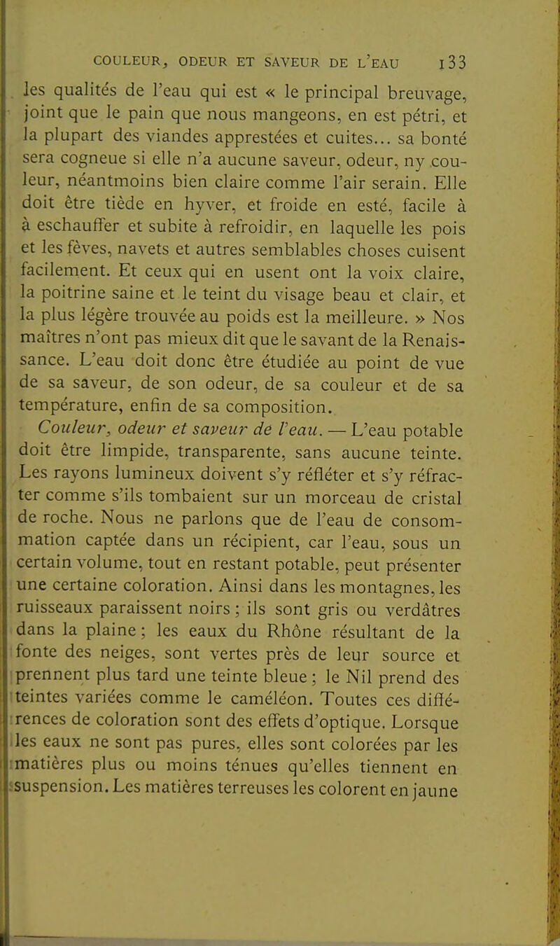 . les qualités de l'eau qui est « le principal breuvage, • joint que le pain que nous mangeons, en est pétri, et la plupart des viandes apprestées et cuites... sa bonté sera cogneue si elle n'a aucune saveur, odeur, ny cou- leur, néantmoins bien claire comme l'air serain. Elle doit être tiède en hyver, et froide en esté, facile à à eschaufFer et subite à refroidir, en laquelle les pois et les fèves, navets et autres semblables choses cuisent facilement. Et ceux qui en usent ont la voix claire, la poitrine saine et le teint du visage beau et clair, et la plus légère trouvée au poids est la meilleure. » Nos maîtres n'ont pas mieux dit que le savant de la Renais- sance. L'eau doit donc être étudiée au point de vue de sa saveur, de son odeur, de sa couleur et de sa température, enfin de sa composition. Couleur, odeur et saveur de l'eau. — L'eau potable doit être limpide, transparente, sans aucune teinte. Les rayons lumineux doivent s'y réfléter et s'y réfrac- ter comme s'ils tombaient sur un morceau de cristal de roche. Nous ne parlons que de l'eau de consom- mation captée dans un récipient, car l'eau, sous un certain volume, tout en restant potable, peut présenter une certaine coloration. Ainsi dans les montagnes, les ruisseaux paraissent noirs ; ils sont gris ou verdâtres dans la plaine ; les eaux du Rhône résultant de la fonte des neiges, sont vertes près de leur source et prennent plus tard une teinte bleue ; le Nil prend des •teintes variées comme le caméléon. Toutes ces diffé- rences de coloration sont des effets d'optique. Lorsque lies eaux ne sont pas pures, elles sont colorées par les imatières plus ou moins ténues qu'elles tiennent en ssuspension. Les matières terreuses les colorent en jaune