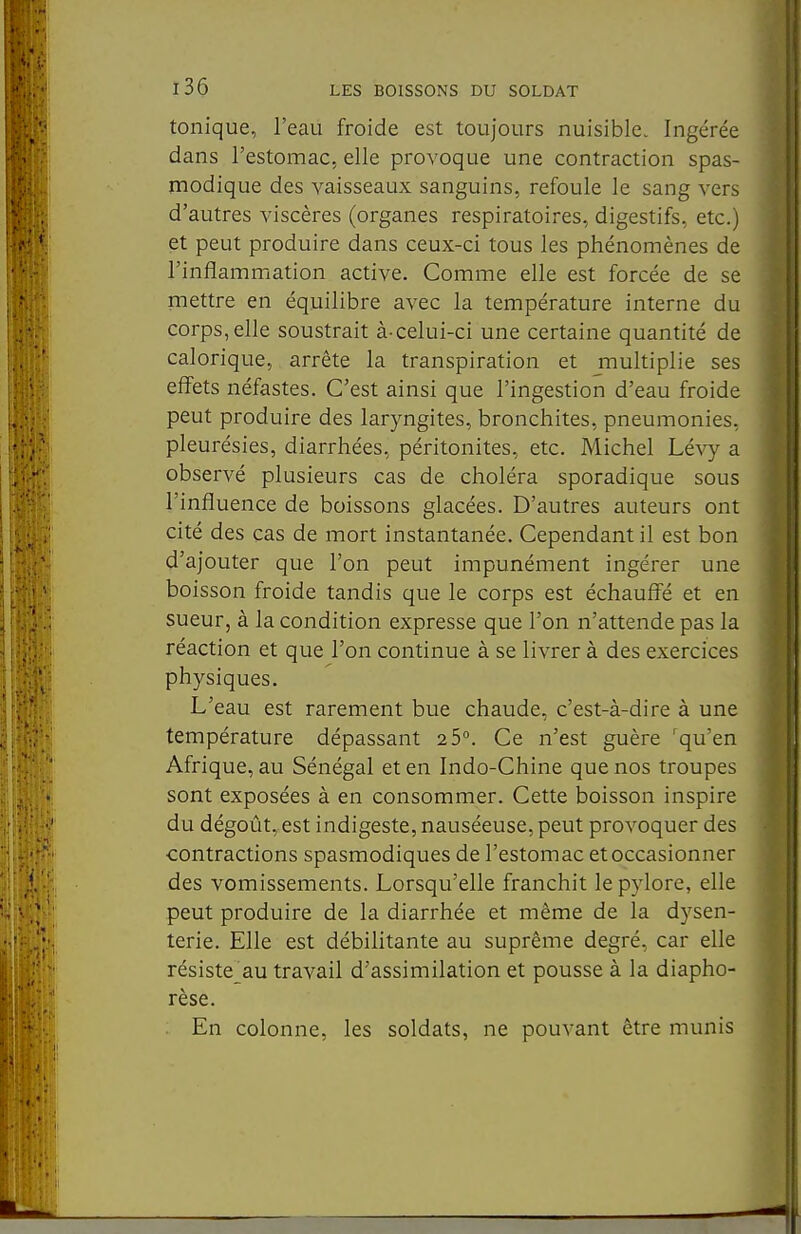 tonique, l'eau froide est toujours nuisible. Ingérée dans l'estomac, elle provoque une contraction spas- modique des vaisseaux sanguins, refoule le sang vers d'autres viscères (organes respiratoires, digestifs, etc.) et peut produire dans ceux-ci tous les phénomènes de l'inflammation active. Comme elle est forcée de se mettre en équilibre avec la température interne du corps, elle soustrait à-celui-ci une certaine quantité de calorique, arrête la transpiration et multiplie ses effets néfastes. C'est ainsi que l'ingestion d'eau froide peut produire des laryngites, bronchites, pneumonies, pleurésies, diarrhées, péritonites, etc. Michel Lévy a observé plusieurs cas de choléra sporadique sous l'influence de boissons glacées. D'autres auteurs ont cité des cas de mort instantanée. Cependant il est bon d'ajouter que l'on peut impunément ingérer une boisson froide tandis que le corps est échauffé et en sueur, à la condition expresse que l'on n'attende pas la réaction et que l'on continue à se livrer à des exercices physiques. L'eau est rarement bue chaude, c'est-à-dire à une température dépassant 2 5°. Ce n'est guère 'qu'en Afrique, au Sénégal et en Indo-Chine que nos troupes sont exposées à en consommer. Cette boisson inspire du dégoût, est indigeste, nauséeuse, peut provoquer des contractions spasmodiques de l'estomac et occasionner des vomissements. Lorsqu'elle franchit le pylore, elle peut produire de la diarrhée et même de la dysen- terie. Elle est débilitante au suprême degré, car elle résiste_au travail d'assimilation et pousse à la diapho- rèse. En colonne, les soldats, ne pouvant être munis