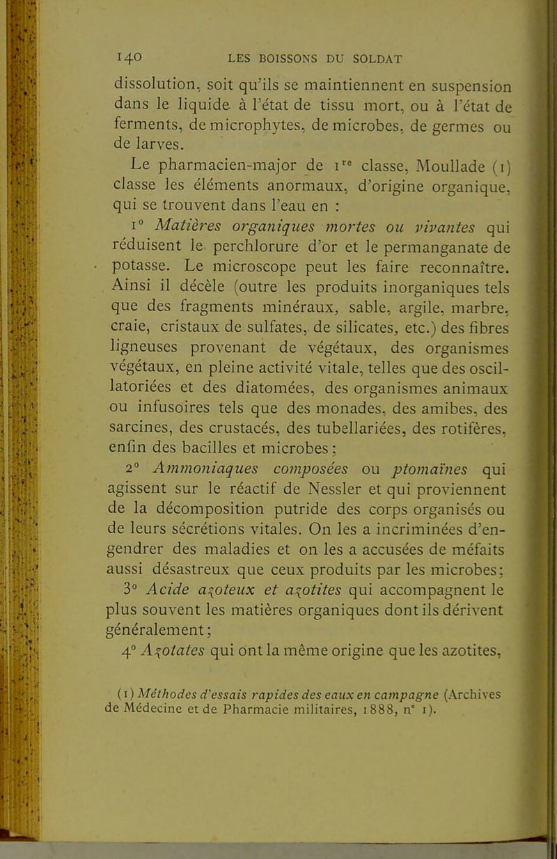 dissolution, soit qu'ils se maintiennent en suspension dans le liquide à l'état de tissu mort, ou à l'état de ferments, de microphytes, de microbes, de germes ou de larves. Le pharmacien-major de i'^ classe, Moullade (i) classe les éléments anormaux, d'origine organique, qui se trouvent dans l'eau en : 1° Matières organiques mortes ou vivantes qui réduisent le perchlorure d'or et le permanganate de potasse. Le microscope peut les faire reconnaître. Ainsi il décèle (outre les produits inorganiques tels que des fragments minéraux, sable, argile, marbre, craie, cristaux de sulfates, de silicates, etc.) des fibres ligneuses provenant de végétaux, des organismes végétaux, en pleine activité vitale, telles que des oscil- latoriées et des diatomées, des organismes animaux ou infusoires tels que des monades, des amibes, des sarcines, des crustacés, des tubellariées, des rotifères, enfin des bacilles et microbes : 2° Amjnoniaques composées ou ptomaïnes qui agissent sur le réactif de Nessler et qui proviennent de la décomposition putride des corps organisés ou de leurs sécrétions vitales. On les a incriminées d'en- gendrer des maladies et on les a accusées de méfaits aussi désastreux que ceux produits par les microbes: 3° Acide azoteux et a^otites qui accompagnent le plus souvent les matières organiques dont ils dérivent généralement ; 4° Ai{oiates qui ont la même origine que les azotites, {i) Méthodes d'essais rapides des eaux en campagne (Archives de Médecine et de Pharmacie militaires, i888, n° i).