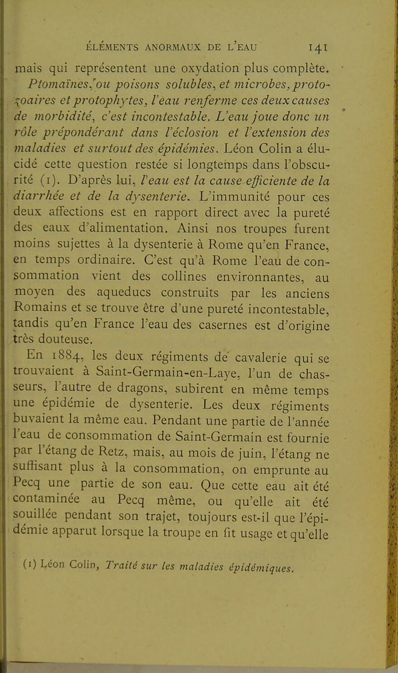 mais qui représentent une oxydation plus complète. Ptomaïnes^'ou poisons sohibles, et fnïcrobes,proto~ ^oaires et protophytes, l'eau renferme ces deux causes de morbidité, c'est inco?itestable. L'eau Joue donc un rôle prépondérant dans l'éclosiori et l'extension des maladies et surtout des épidémies. Léon Colin a élu- cidé cette question restée si longtemps dans l'obscu- rité (i). D'après lui, Veau est la cause-efficie7ite de la diarrhée et de la dysenterie. L'immunité pour ces deux affections est en rapport direct avec la pureté des eaux d'alimentation. Ainsi nos troupes furent moins sujettes à la dysenterie à Rome qu'en France, en temps ordinaire. C'est qu'à Rome l'eau de con- 3ommation vient des collines environnantes, au moyen des aqueducs construits par les anciens Romains et se trouve être d'une pureté incontestable, tandis qu'en France l'eau des casernes est d'origine très douteuse. En 1884, les deux régiments de cavalerie qui se trouvaient à Saint-Germain-en-Laye, l'un de chas- seurs, l'autre de dragons, subirent en même temps une épidémie de dysenterie. Les deux régiments buvaient la même eau. Pendant une partie de l'année l'eau de consommation de Saint-Germain est fournie par l'étang de Retz, mais, au mois de juin, l'étang ne suffisant plus à la consommation, on emprunte au Pecq une partie de son eau. Que cette eau ait été contaminée au Pecq même, ou qu'elle ait été souillée pendant son trajet, toujours est-il que l'épi- démie apparut lorsque la troupe en fit usage et qu'elle (i) Léon Colin, Traité sur les maladies épidémiqiies.