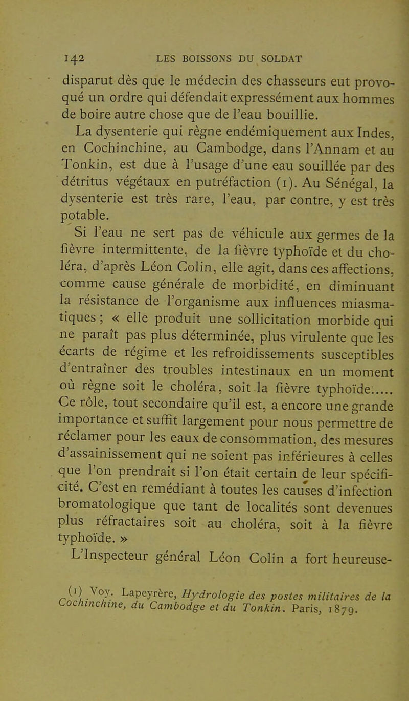 disparut dès que le médecin des chasseurs eut provo- qué un ordre qui défendait expressément aux hommes de boire autre chose que de l'eau bouillie. La dysenterie qui règne endémiquement aux Indes, en Cochinchine, au Cambodge, dans l'Annam et au Tonkin, est due à l'usage d'une eau souillée par des détritus végétaux en putréfaction (i). Au Sénégal, la dysenterie est très rare, l'eau, par contre, y est très potable. Si l'eau ne sert pas de véhicule aux germes de la fièvre intermittente, de la fièvre typhoïde et du cho- léra, d'après Léon Colin, elle agit, dans ces affections, comme cause générale de morbidité, en diminuant la résistance de l'organisme aux influences miasma- tiques ; « elle produit une sollicitation morbide qui ne paraît pas plus déterminée, plus virulente que les écarts de régime et les refroidissements susceptibles d'entraîner des troubles intestinaux en un moment où règne soit le choléra, soit la fièvre typhoïde:.... Ce rôle, tout secondaire qu'il est, a encore une grande importance et suffît largement pour nous permettre de réclamer pour les eaux de consommation, des mesures d'assainissement qui ne soient pas inférieures à celles que l'on prendrait si l'on était certain de leur spécifi- cité. C'est en remédiant à toutes les cau'ses d'infection bromatologique que tant de localités sont devenues plus réfractaires soit au choléra, soit à la fièvre typhoïde. » L'Inspecteur général Léon Colin a fort heureuse- (i) Voy. Lapeyrère, Hydrologie des postes militaires de la oclnnchine, du Cambodge et du Tonkin. Paris, 1879.