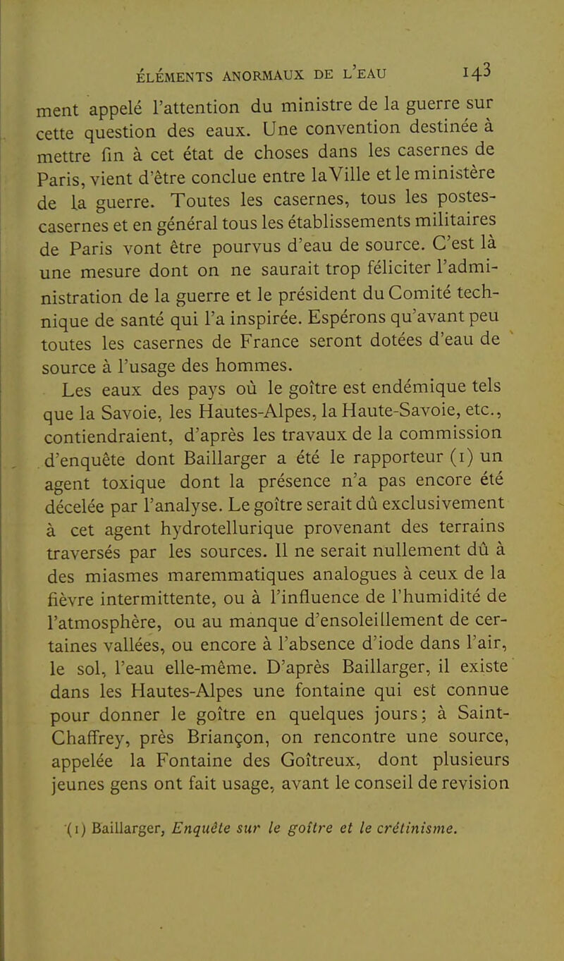 ment appelé l'attention du ministre de la guerre sur cette question des eaux. Une convention destinée à mettre fm à cet état de choses dans les casernes de Paris, vient d'être conclue entre la Ville et le ministère de la guerre. Toutes les casernes, tous les postes- casernes et en général tous les établissements militaires de Paris vont être pourvus d'eau de source. C'est là une mesure dont on ne saurait trop féliciter l'admi- nistration de la guerre et le président du Comité tech- nique de santé qui l'a inspirée. Espérons qu'avant peu toutes les casernes de France seront dotées d'eau de source à l'usage des hommes. Les eaux des pays où le goitre est endémique tels que la Savoie, les Hautes-Alpes, la Haute-Savoie, etc., contiendraient, d'après les travaux de la commission d'enquête dont Baillarger a été le rapporteur (i) un agent toxique dont la présence n'a pas encore été décelée par l'analyse. Le goitre serait dû exclusivement à cet agent hydrotellurique provenant des terrains traversés par les sources. Il ne serait nullement dû à des miasmes maremmatiques analogues à ceux de la fièvre intermittente, ou à l'influence de l'humidité de l'atmosphère, ou au manque d'ensoleillement de cer- taines vallées, ou encore à l'absence d'iode dans l'air, le sol, l'eau elle-même. D'après Baillarger, il existe dans les Hautes-Alpes une fontaine qui est connue pour donner le goitre en quelques jours; à Saint- ChafFrey, près Briançon, on rencontre une source, appelée la Fontaine des Goitreux, dont plusieurs jeunes gens ont fait usage, avant le conseil de revision (i) Baillarger, Enquête sur le goitre et le crêtmisme.