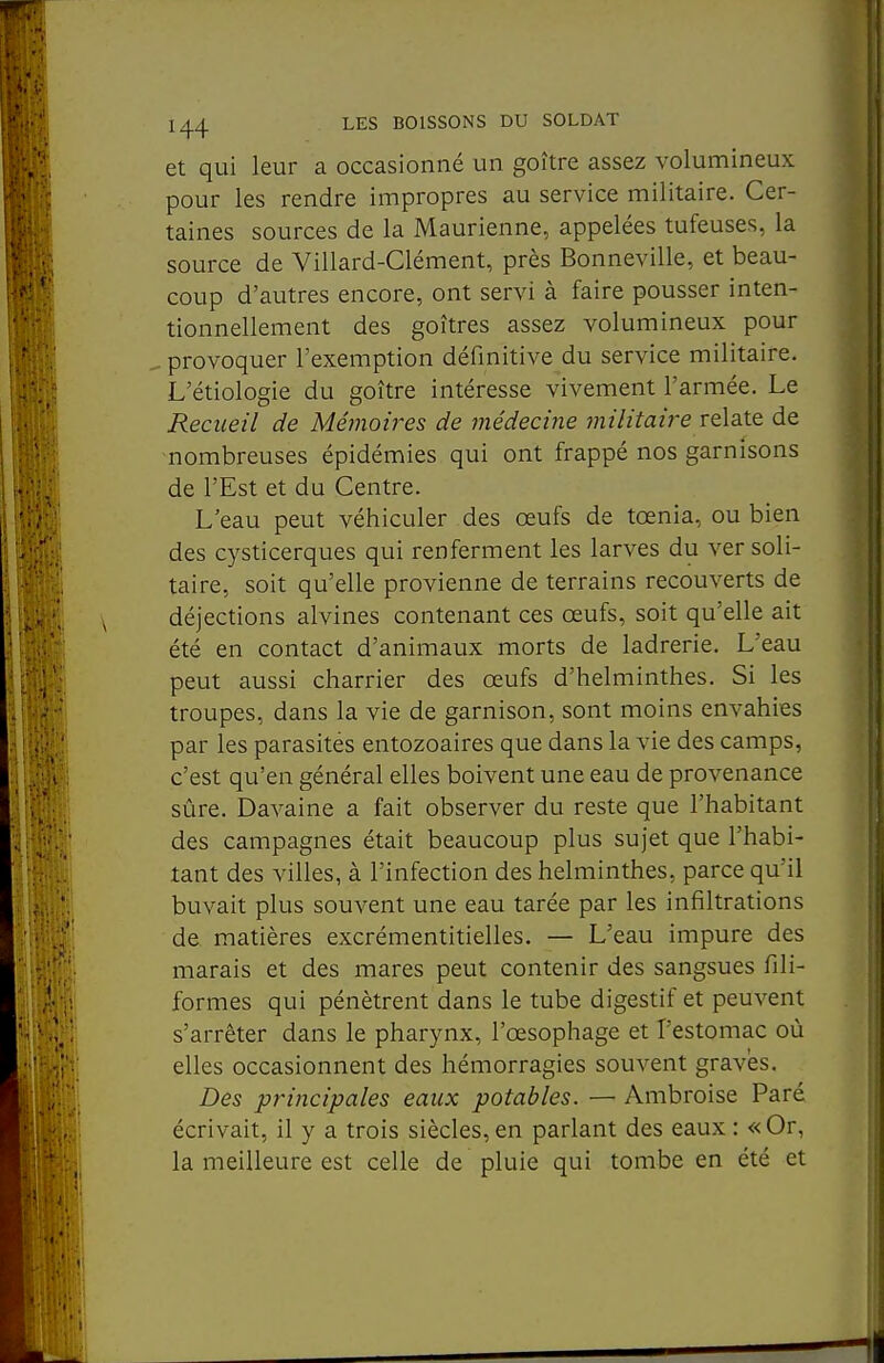 et qui leur a occasionné un goitre assez volumineux pour les rendre impropres au service militaire. Cer- taines sources de la Maurienne, appelées tufeuses, la source de Villard-Clément, près Bonneville, et beau- coup d'autres encore, ont servi à faire pousser inten- tionnellement des goitres assez volumineux pour provoquer l'exemption définitive du service militaire. L'étiologie du goitre intéresse vivement l'armée. Le Recueil de Mémoires de médecine militaire ïqXzXa de nombreuses épidémies qui ont frappé nos garnisons de l'Est et du Centre. L'eau peut véhiculer des œufs de tœnia, ou bien des cysticerques qui renferment les larves du ver soli- taire, soit qu'elle provienne de terrains recouverts de déjections alvines contenant ces œufs, soit qu'elle ait été en contact d'animaux morts de ladrerie. L'eau peut aussi charrier des œufs d'helminthes. Si les troupes, dans la vie de garnison, sont moins envahies par les parasités entozoaires que dans la vie des camps, c'est qu'en général elles boivent une eau de provenance sûre. Davaine a fait observer du reste que l'habitant des campagnes était beaucoup plus sujet que l'habi- tant des villes, à l'infection des helminthes, parce qu'il buvait plus souvent une eau tarée par les infiltrations de matières excrémentitielles. — L'eau impure des marais et des mares peut contenir des sangsues fili- formes qui pénètrent dans le tube digestif et peuvent s'arrêter dans le pharynx, l'œsophage et l'estomac où elles occasionnent des hémorragies souvent graves. Des principales eaux potables. — Ambroise Paré écrivait, il y a trois siècles,en parlant des eaux : «Or, la meilleure est celle de pluie qui tombe en été et