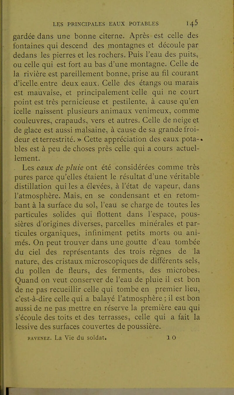 gardée dans une bonne citerne. Après est celle des fontaines qui descend des montagnes et découle par dedans les pierres et les rochers. Puis l'eau des puits, ou celle qui est fort au bas d'une montagne. Celle de la rivière est pareillement bonne, prise au fil courant d'icelle entre deux eaux. Celle des étangs ou marais est mauvaise, et principalement celle qui ne court point est très pernicieuse et pestilente, à cause qu'en icelle naissent plusieurs animaux venimeux, comme couleuvres, crapauds, vers et autres. Celle de neige et de glace est aussi malsaine, à cause de sa grande froi- deur etterrestrité. » Cette appréciation des eaux pota-. bles est à peu de choses près celle qui a cours actuel- lement. Les eaux de pluie ont été considérées comme très pures parce qu'elles étaient le résultat d'une véritable distillation qui les a élevées, à l'état de vapeur, dans l'atmosphère. Mais, en se condensant et en retom- bant à la surface du sol, l'eau se charge de toutes les particules solides qui flottent dans l'espace, pous- sières d'origines diverses, parcelles minérales et par- ticules organiques, infiniment petits morts ou ani- més. On peut trouver dans une goutte d'eau tombée du ciel des représentants des trois règnes de la nature, des cristaux microscopiques de diff'érents sels, du pollen de fleurs, des ferments, des microbes. Quand on veut conserver de l'eau de pluie il est bon de ne pas recueillir celle qui tombe en premier lieu, c'est-à-dire celle qui a balayé l'atmosphère ; il est bon aussi de ne pas mettre en réserve la première eau qui s'écoule des toits et des terrasses, celle qui a fait la lessive des surfaces couvertes de poussière. RAVENEz. La Vie du soldat. 10