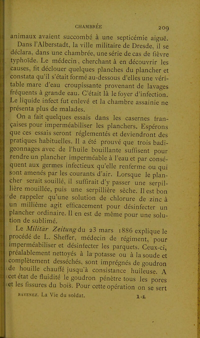 CHAMBREE 209 animaux avaient succombé à une septicémie aiguë. Dans l'AIberstadt, la ville militaire de Dresde, il se déclara, dans une chambrée, une série de cas de fièvre typhoïde. Le médecin, cherchant à en découvrir les causes, fit déclouer quelques planches du plancher et constata qu'il s'était formé au-dessous d'elles une véri- table mare d'eau croupissante provenant de lavages fréquents à grande eau. C'était là le foyer d'infection. Le liquide infect fut enlevé et la chambre assainie ne présenta plus de malades. On a fait quelques essais dans les casernes fran- çaises pour imperméabiliser les planchers. Espérons que ces essais seront réglementés et deviendront des pratiques habituelles. Il a été prouvé que trois badi- geonnages avec de l'huile bouillante suffisent pour rendre un plancher imperméable à l'eau et par consé- quent aux germes infectieux qu'elle renferme ou qui sont amenés par les courants d'air. Lorsque le plan- cher serait souillé, il suffirait d'y passer une serpil- lière mouillée, puis une serpillière sèche. Il est bon de rappeler qu'une solution de chlorure de zinc à un millième agit efficacement pour désinfecter un plancher ordinaire. Il en est de même pour une solu- tion de sublimé. Le Militàr Zettungdu 23 mars i886 explique le procédé de L. Sheff'er, médecin de régiment, pour imperméabiliser et désinfecter les parquets. Ceux-ci, préalablement nettoyés à la potasse ou à la soude et complètement desséchés, sont imprégnés de goudron de houille chauffe jusqu'à consistance huileuse. A cet état de fluidité le goudron pénètre tous les pores et les fissures du boià. Pour cette opération on se sert RAVENEz. La Vie du soldat. 14