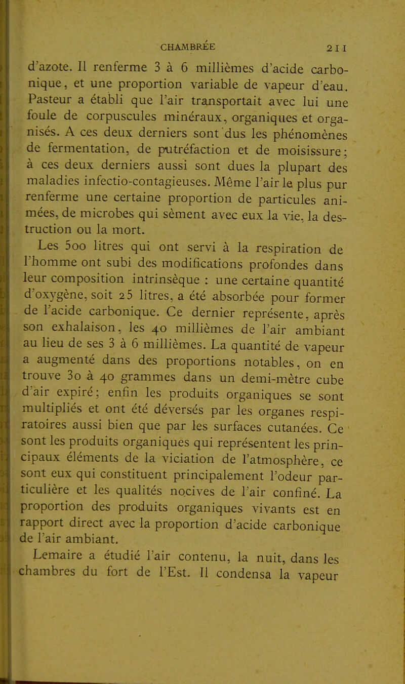 CHAMBRÉE 2 I I d'azote. Il renferme 3 à 6 millièmes d'acide carbo- nique, et une proportion variable de vapeur d'eau. Pasteur a établi que l'air transportait avec lui une foule de corpuscules minéraux, organiques et orga- nisés. A ces deux derniers sont dus les phénomènes de fermentation, de putréfaction et de moisissure; à ces deux derniers aussi sont dues la plupart des maladies infectio-contagieuses. Même l'air le plus pur renferme une certaine proportion de particules ani- mées, de microbes qui sèment avec eux la vie, la des- truction ou la mort. Les 5oo litres qui ont servi à la respiration de l'homme ont subi des modifications profondes dans leur composition intrinsèque : une certaine quantité d'oxygène, soit 2 5 litres, a été absorbée pour former de l'acide carbonique. Ce dernier représente, après son exhalaison, les 40 millièmes de l'air ambiant au lieu de ses 3 à 6 millièmes. La quantité de vapeur a augmenté dans des proportions notables, on en trouve 3o à 40 grammes dans un demi-mètre cube d'air expiré; enfin les produits organiques se sont multipliés et ont été déversés par les organes respi- ratoires aussi bien que par les surfaces cutanées. Ce sont les produits organiques qui représentent les prin- cipaux éléments de la viciation de l'atmosphère, ce sont eux qui constituent principalement l'odeur par- ticulière et les qualités nocives de l'air confiné. La proportion des produits organiques vivants est en rapport direct avec la proportion d'acide carbonique de l'air ambiant. Lemaire a étudié l'air contenu, la nuit, dans les