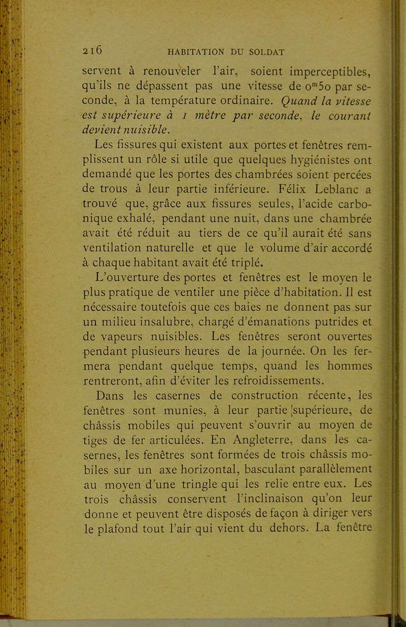 servent à renouveler l'air, soient imperceptibles, qu'ils ne dépassent pas une vitesse de o^So par se- conde, à la température ordinaire. Quand la vitesse est supérieure à i mètre par seconde^ le courant devient nuisible. Les fissures qui existent aux portes et fenêtres rem- plissent un rôle si utile que quelques hygiénistes ont demandé que les portes des chambrées soient percées de trous à leur partie inférieure. Félix Leblanc a ■trouvé que, grâce aux fissures seules, l'acide carbo- nique exhalé, pendant une nuit, dans une chambrée avait été réduit au tiers de ce qu'il aurait été sans ventilation naturelle et que le volume d'air accordé à chaque habitant avait été triplé. L'ouverture des portes et fenêtres est le moyen le plus pratique de ventiler une pièce d'habitation. Il est nécessaire toutefois que ces baies ne donnent pas sur un milieu insalubre, chargé d'émanations putrides et de vapeurs nuisibles. Les fenêtres seront ouvertes pendant plusieurs heures de la journée. On les fer- mera pendant quelque temps, quand les hommes rentreront, afin d'éviter les refroidissements. Dans les casernes de construction récente, les fenêtres sont munies, à leur partie [supérieure, de châssis mobiles qui peuvent s'ouvrir au moyen de tiges de fer articulées. En Angleterre, dans les ca- sernes, les fenêtres sont formées de trois châssis mo- biles sur un axe horizontal, basculant parallèlement au moyen d'une tringle qui les relie entre eux. Les trois châssis conservent l'inclinaison qu'on leur donne et peuvent être disposés de façon à diriger vers le plafond tout l'air qui vient du dehors. La fenêtre