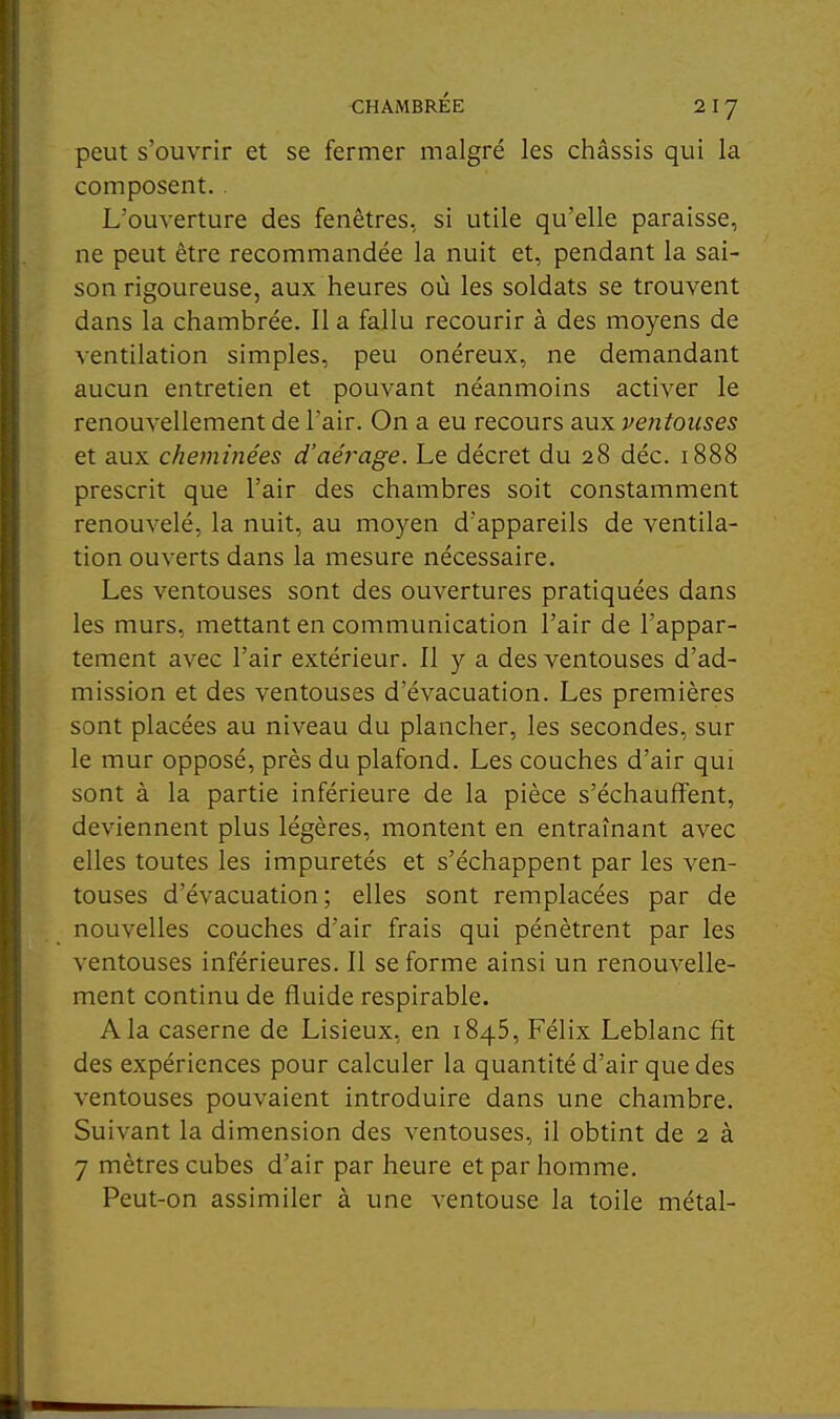 peut s'ouvrir et se fermer malgré les châssis qui la composent.. L'ouverture des fenêtres, si utile qu'elle paraisse, ne peut être recommandée la nuit et, pendant la sai- son rigoureuse, aux heures où les soldats se trouvent dans la chambrée. Il a fallu recourir à des moyens de ventilation simples, peu onéreux, ne demandant aucun entretien et pouvant néanmoins activer le renouvellement de l'air. On a eu recours aux ventouses et aux cheminées d'aérage. Le décret du 28 déc. 1888 prescrit que l'air des chambres soit constamment renouvelé, la nuit, au moyen d'appareils de ventila- tion ouverts dans la mesure nécessaire. Les ventouses sont des ouvertures pratiquées dans les murs, mettant en communication l'air de l'appar- tement avec l'air extérieur. Il y a des ventouses d'ad- mission et des ventouses d'évacuation. Les premières sont placées au niveau du plancher, les secondes, sur le mur opposé, près du plafond. Les couches d'air qui sont à la partie inférieure de la pièce s'échauffent, deviennent plus légères, montent en entraînant avec elles toutes les impuretés et s'échappent par les ven- touses d'évacuation; elles sont remplacées par de nouvelles couches d'air frais qui pénètrent par les ventouses inférieures. Il se forme ainsi un renouvelle- ment continu de fluide respirable. A la caserne de Lisieux, en 1845, Félix Leblanc fit des expériences pour calculer la quantité d'air que des ventouses pouvaient introduire dans une chambre. Suivant la dimension des ventouses, il obtint de 2 à 7 mètres cubes d'air par heure et par homme. Peut-on assimiler à une ventouse la toile métal-