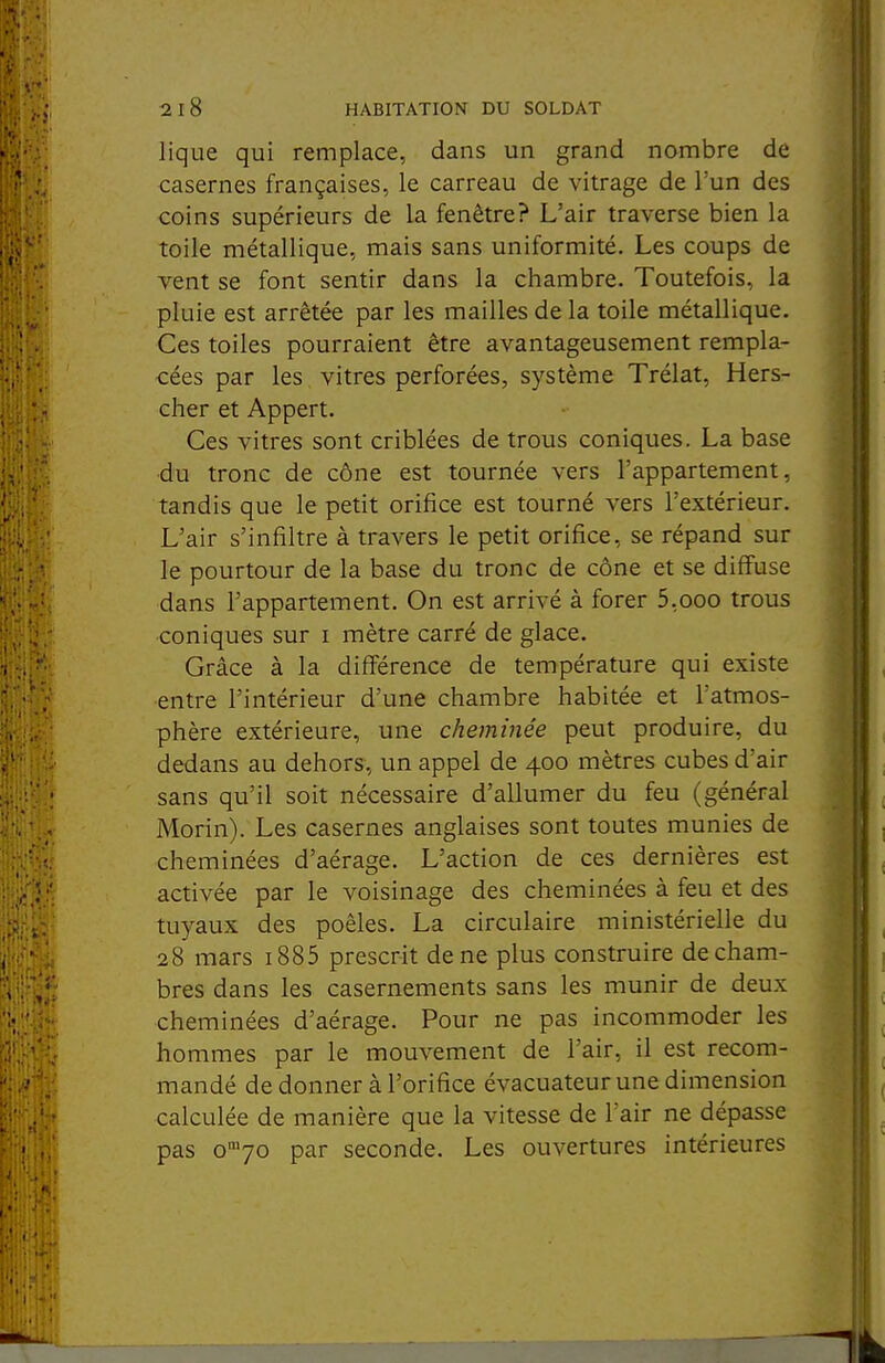 lique qui remplace, dans un grand nombre de casernes françaises, le carreau de vitrage de l'un des coins supérieurs de la fenêtre? L'air traverse bien la toile métallique, mais sans uniformité. Les coups de vent se font sentir dans la chambre. Toutefois, la pluie est arrêtée par les mailles de la toile métallique. Ces toiles pourraient être avantageusement rempla- cées par les vitres perforées, système Trélat, Hers- cher et Appert. Ces vitres sont criblées de trous coniques. La base du tronc de cône est tournée vers l'appartement, tandis que le petit orifice est tourné vers l'extérieur. L'air s'infiltre à travers le petit orifice, se répand sur le pourtour de la base du tronc de cône et se diffuse dans l'appartement. On est arrivé à forer 5,ooo trous coniques sur i mètre carré de glace. Grâce à la différence de température qui existe entre l'intérieur d'une chambre habitée et l'atmos- phère extérieure, une cheminée peut produire, du dedans au dehors, un appel de 400 mètres cubes d'air sans qu'il soit nécessaire d'allumer du feu (général Morin). Les casernes anglaises sont toutes munies de cheminées d'aérage. L'action de ces dernières est activée par le voisinage des cheminées à feu et des tuyaux des poêles. La circulaire ministérielle du 28 mars i885 prescrit de ne plus construire de cham- bres dans les casernements sans les munir de deux cheminées d'aérage. Pour ne pas incommoder les hommes par le mouvement de l'air, il est recom- mandé de donner à l'orifice évacuateurune dimension calculée de manière que la vitesse de l'air ne dépasse pas o'70 par seconde. Les ouvertures intérieures