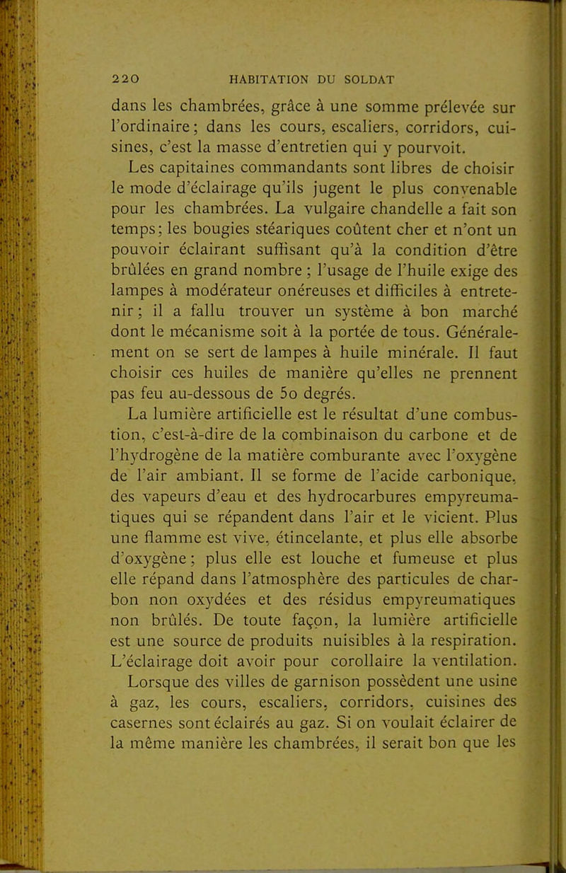 dans les chambrées, grâce à une somme prélevée sur l'ordinaire ; dans les cours, escaliers, corridors, cui- sines, c'est la masse d'entretien qui y pourvoit. Les capitaines commandants sont libres de choisir le mode d'éclairage qu'ils jugent le plus convenable pour les chambrées. La vulgaire chandelle a fait son temps; les bougies stéariques coûtent cher et n'ont un pouvoir éclairant suffisant qu'à la condition d'être brûlées en grand nombre ; l'usage de l'huile exige des lampes à modérateur onéreuses et difficiles à entrete- nir ; il a fallu trouver un système à bon marché dont le mécanisme soit à la portée de tous. Générale- ment on se sert de lampes à huile minérale. II faut choisir ces huiles de manière qu'elles ne prennent pas feu au-dessous de 5o degrés. La lumière artificielle est le résultat d'une combus- tion, c'est-à-dire de la combinaison du carbone et de l'hydrogène de la matière comburante avec l'oxygène de l'air ambiant. Il se forme de l'acide carbonique, des vapeurs d'eau et des hydrocarbures empyreuma- tiques qui se répandent dans l'air et le vicient. Plus une flamme est vive, étincelante, et plus elle absorbe d'oxygène ; plus elle est louche et fumeuse et plus elle répand dans l'atmosphère des particules de char- bon non oxydées et des résidus empyreumatiques non brûlés. De toute façon, la lumière artificielle est une source de produits nuisibles à la respiration. L'éclairage doit avoir pour corollaire la ventilation. Lorsque des villes de garnison possèdent une usine à gaz, les cours, escaliers, corridors, cuisines des casernes sont éclairés au gaz. Si on voulait éclairer de la même manière les chambrées, il serait bon que les