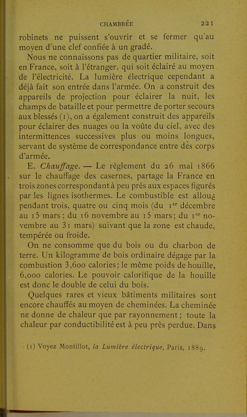 robinets ne puissent s'ouvrir et se fermer qu'au moyen d'une clef confiée à un gradé. Nous ne connaissons pas de quartier militaire, soit en France, soit à l'étranger, qui soit éclairé au moyen de l'électricité. La lumière électrique cependant a déjà fait son entrée dans l'armée. On a construit des appareils de projection pour éclairer la nuit, les champs de bataille et pour permettre de porter secours aux blessés (i), on a également construit des appareils pour éclairer des nuages ou la voûte du ciel, avec des intermittences successives plus ou moins longues, servant de système de correspondance entre dès corps d'armée. E. Chauffage.— Le règlement du 26 mai 1866 sur le chauffage des casernes, partage la France en trois zones correspondant à peu près aux espaces figurés par les lignes isothermes. Le combustible est alloué pendant trois, quatre ou cinq mois (du i décembre au i5 mars: du 16 novembre au i5 mars; du i no- vembre au 31 mars) suivant que la zone est chaude, tempérée ou froide. On ne consomme que du bois ou du charbon de terre. Un kilogramme de bois ordinaire dégage par la combustion 3,600 calories; le même poids de houille, 6,000 calories. Le pouvoir calorifique de la houille est donc le double de celui du bois. Quelques rares et vieux bâtiments militaires sont encore chauffés au moyen de cheminées. La cheminée ne donne de chaleur que par rayonnement ; toute la chaleur par conductibilité est à peu près perdue. Dans (i) Voyez Montillot, la Lumière électrique, Paris, 1889.