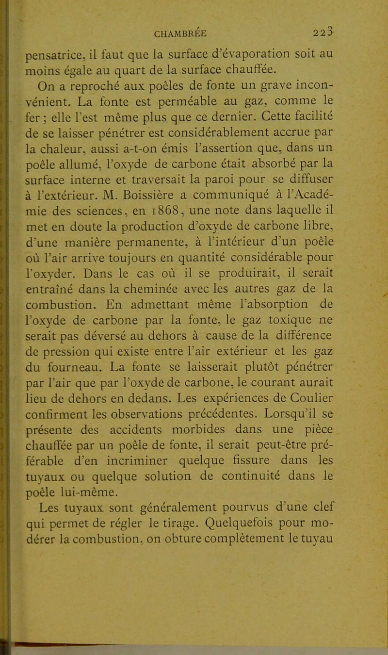 pensatrice, il faut que la surface d'évaporation soit au moins égale au quart de la surface chauffée. On a reproché aux poêles de fonte un grave incon- vénient. La fonte est perméable au gaz, comme le fer ; elle l'est même plus que ce dernier. Cette facilité de se laisser pénétrer est considérablement accrue par la chaleur, aussi a-t-on émis l'assertion que, dans un poêle allumé, l'oxyde de carbone était absorbé par la surface interne et traversait la paroi pour se diffuser à l'extérieur. M. Boissière a communiqué à l'Acadé- mie des sciences, en 1868, une note dans laquelle il met en doute la production d'oxyde de carbone libre, d'une manière permanente, à l'intérieur d'un poêle où l'air arrive toujours en quantité considérable pour l'oxyder. Dans le cas où il se produirait, il serait entraîné dans la cheminée avec les autres gaz de la combustion. En admettant même l'absorption de l'oxyde de carbone par la fonte, le gaz toxique ne serait pas déversé au dehors à cause de la différence de pression qui existe entre l'air extérieur et les gaz du fourneau. La fonte se laisserait plutôt pénétrer par l'air que par l'oxyde de carbone, le courant aurait lieu de dehors en dedans. Les expériences de Couiier confirment les observations précédentes. Lorsqu'il se présente des accidents morbides dans une pièce chauffée par un poêle de fonte, il serait peut-être pré- férable d'en incriminer quelque fissure dans les tuyaux ou quelque solution de continuité dans le poêle lui-même. Les tuyaux sont généralement pourvus d'une clef qui permet de régler le tirage. Quelquefois pour mo- dérer la combustion, on obture complètement le tuyau