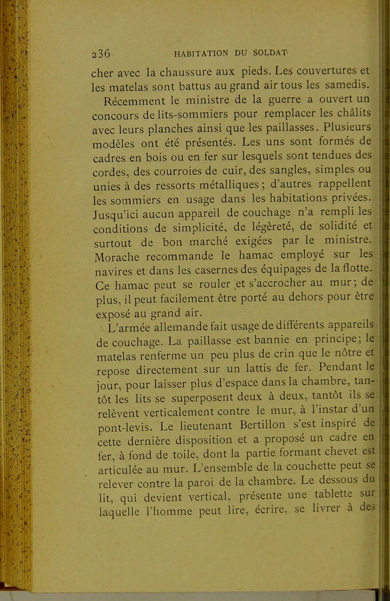 cher avec la chaussure aux pieds. Les couvertures et les matelas sont battus au grand air tous les samedis. Récemment le ministre de la guerre a ouvert un concours de lits-sommiers pour remplacer les châlits avec leurs planches ainsi que les paillasses. Plusieurs modèles ont été présentés. Les uns sont formés de cadres en bois ou en fer sur lesquels sont tendues des cordes, des courroies de cuir, des sangles, simples ou unies à des ressorts métalliques ; d'autres rappellent les sommiers en usage dans les habitations privées. Jusqu'ici aucun appareil de couchage n'a rempli les conditions de simplicité, de légèreté, de solidité et surtout de bon marché exigées par le ministre. Morache recommande le hamac employé sur les navires et dans les casernes des équipages de la flotte. Ce hamac peut se rouler [et s'accrocher au mur ; de plus, il peut facilement être porté au dehors pour être exposé au grand air. L'armée allemande fait usage de différents appareils de couchage. La paillasse est bannie en principe; le matelas renferme un peu plus de crin que le nôtre et repose directement sur un lattis de fer. Pendant le jour, pour laisser plus d'espace dans la chambre, tan- tôt les lits se superposent deux à deux, tantôt ils se relèvent verticalement contre le mur, à l'instar d'un pont-levis. Le lieutenant Bertillon s'est inspiré de cette dernière disposition et a proposé un cadre en fer, à fond de toile, dont la partie formant chevet est articulée au mur. L'ensemble de la couchette peut se relever contre la paroi de la chambre. Le dessous du lit, qui devient vertical, présente une tablette sur laquelle l'homme peut lire, écrire, se livrer à des