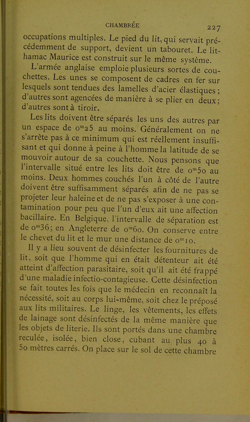 occupations multiples. Le pied du lit, qui servait pré- cédemment de support, devient un tabouret. Le lit- hamac Maurice est construit sur le même système. L'armée anglaise emploie plusieurs sortes de cou- chettes. Les unes se composent de cadres en fer sur lesquels sont tendues des lamelles d'acier élastiques ; d'autres sont agencées de manière à se plier en deux; d'autres sont à tiroir. Les lits doivent être séparés les uns des autres par un espace de o'25 au moins. Généralement on ne s'arrête pas à ce minimum qui est réellement insuffi- sant et qui donne à peine à l'homme la latitude de se mouvoir autour de sa couchette. Nous pensons que l'intervalle situé entre les lits doit être de o'5o au moins. Deux hommes couchés l'un à côté de l'autre doivent être suffisamment séparés afin de ne pas se projeter leur haleine et de ne pas s'exposer à une con- tamination pour peu que l'un d'eux ait une affection bacillaire. En Belgique,, l'intervalle de séparation est deo-^Sô; en Angleterre de o™6o. On conserve entre le chevet du lit et le mur une distance de o'io. Il y a lieu souvent de désinfecter les fournitures de lit, soit que l'homme qui en était détenteur ait été atteint d'affection parasitaire, soit qu'il ait été frappé d'une maladie infectio-contagieuse. Cette désinfection se fait toutes les fois que le médecin en reconnaît la nécessité, soit au corps lui-même, soit chez le préposé aux lits militaires. Le linge, les vêtements, les effets de lainage sont désinfectés de la même manière que les objets de literie. Ils sont portés dans une chambre reculée, isolée, bien close, cubant au plus 40 à 5o mètres carrés. On place sur le sol de cette chambre