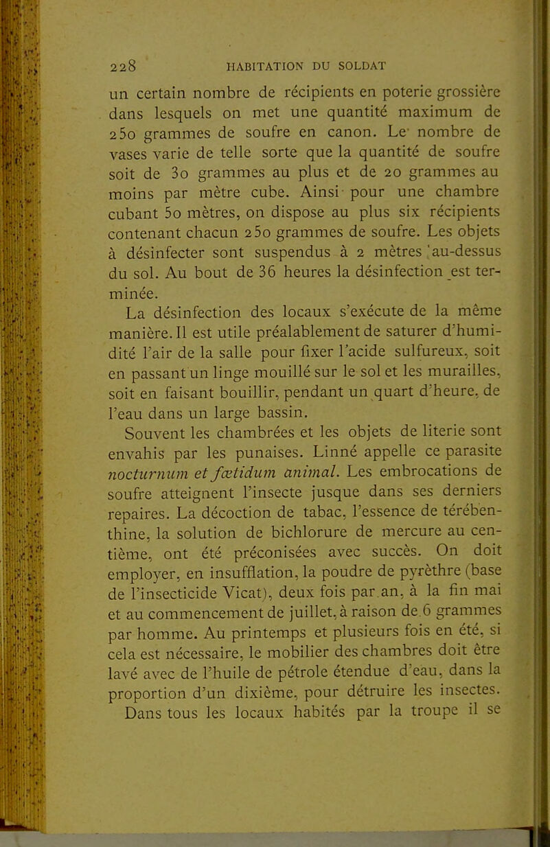 un certain nombre de récipients en poterie grossière dans lesquels on met une quantité maximum de 2 5o grammes de soufre en canon. Le' nombre de vases varie de telle sorte que la quantité de soufre soit de 3o grammes au plus et de 20 grammes au moins par mètre cube. Ainsi - pour une chambre cubant 5o mètres, on dispose au plus six récipients contenant chacun 2 5o grammes de soufre. Les objets à désinfecter sont suspendus à 2 mètres .'au-dessus du sol. Au bout de 36 heures la désinfection est ter- minée. La désinfection des locaux s'exécute de la même manière. Il est utile préalablement de saturer d'humi- dité l'air de la salle pour fixer l'acide sulfureux, soit en passant un linge mouillé sur le sol et les murailles, soit en faisant bouillir, pendant un quart d'heure, de l'eau dans un large bassin. Souvent les chambrées et les objets de literie sont envahis par les punaises. Linné appelle ce parasite nocticrnum et fœtidiim animal. Les embrocations de soufre atteignent l'insecte jusque dans ses derniers repaires. La décoction de tabac, l'essence de térében- thine, la solution de bichlorure de mercure au cen- tième, ont été préconisées avec succès. On doit employer, en insufflation, la poudre de pyrèthre (base de l'insecticide Vicat), deux fois par.an, à la fin mai et au commencement de juillet, à raison de.6 grammes par homme. Au printemps et plusieurs fois en été, si cela est nécessaire, le mobilier des chambres doit être lavé avec de l'huile de pétrole étendue d'eau, dans la proportion d'un dixième, pour détruire les insectes. Dans tous les locaux habités par la troupe il se