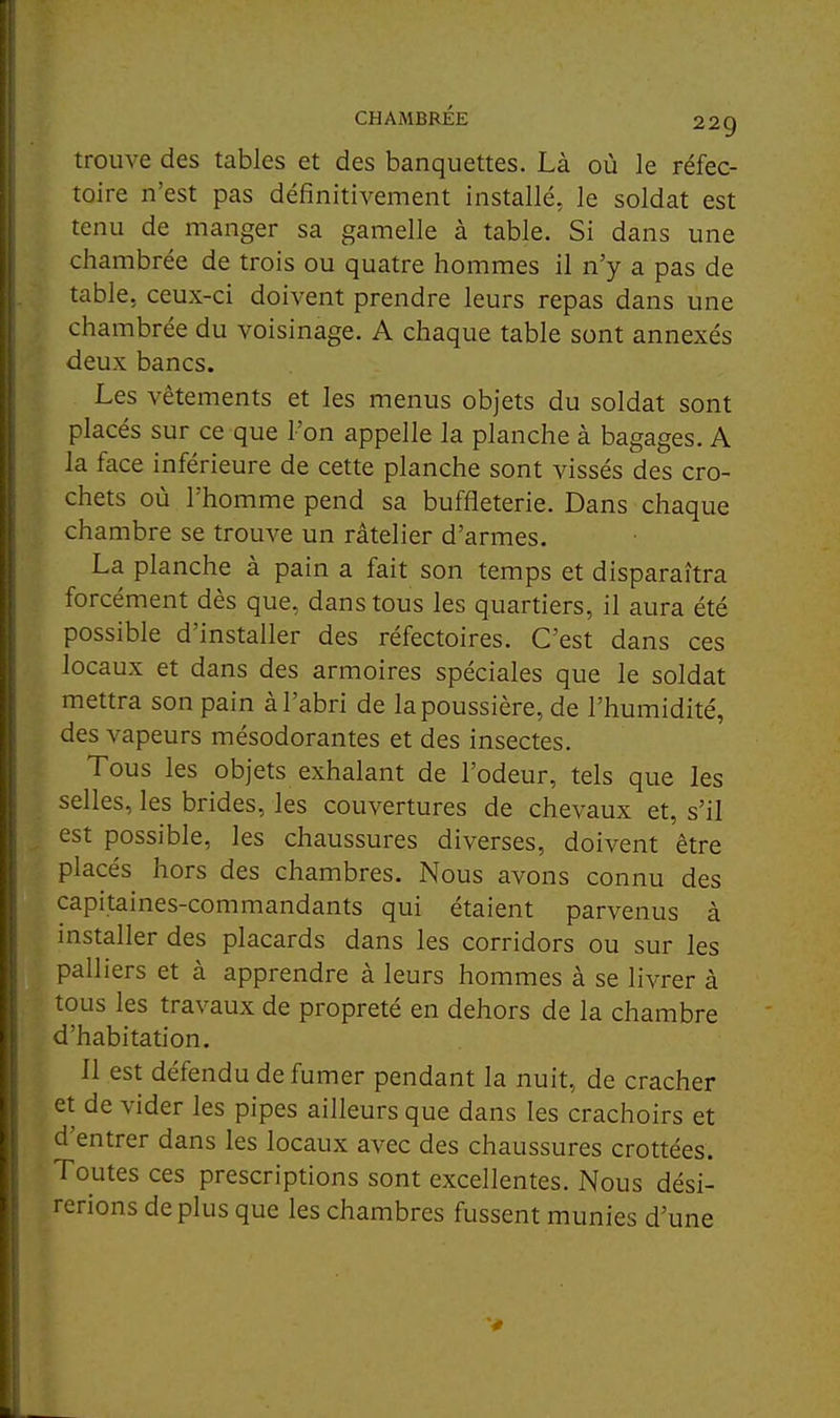 t ! CHAMBRÉE 229 trouve des tables et des banquettes. Là où le réfec- toire n'est pas définitivement installé, le soldat est i tenu de manger sa gamelle à table. Si dans une chambrée de trois ou quatre hommes il n'y a pas de table, ceux-ci doivent prendre leurs repas dans une chambrée du voisinage. A chaque table sont annexés deux bancs. Les vêtements et les menus objets du soldat sont placés sur ce que l'on appelle la planche à bagages. A la face inférieure de cette planche sont vissés des cro- chets où l'homme pend sa buffleterie. Dans chaque chambre se trouve un râtelier d'armes. La planche à pain a fait son temps et disparaîtra forcément dès que, dans tous les quartiers, il aura été possible d'installer des réfectoires. C'est dans ces locaux et dans des armoires spéciales que le soldat mettra son pain à l'abri de la poussière, de l'humidité, des vapeurs mésodorantes et des insectes. Tous les objets exhalant de l'odeur, tels que les selles, les brides, les couvertures de chevaux et, s'il est possible, les chaussures diverses, doivent être placés hors des chambres. Nous avons connu des capitaines-commandants qui étaient parvenus à j installer des placards dans les corridors ou sur les 1 palliers et à apprendre à leurs hommes à se livrer à I tous les travaux de propreté en dehors de la chambre ( d'habitation. ■ 11 est défendu de fumer pendant la nuit, de cracher I et de vider les pipes ailleurs que dans les crachoirs et I d'entrer dans les locaux avec des chaussures crottées. ; Toutes ces prescriptions sont excellentes. Nous dési- rerions de plus que les chambres fussent munies d'une i