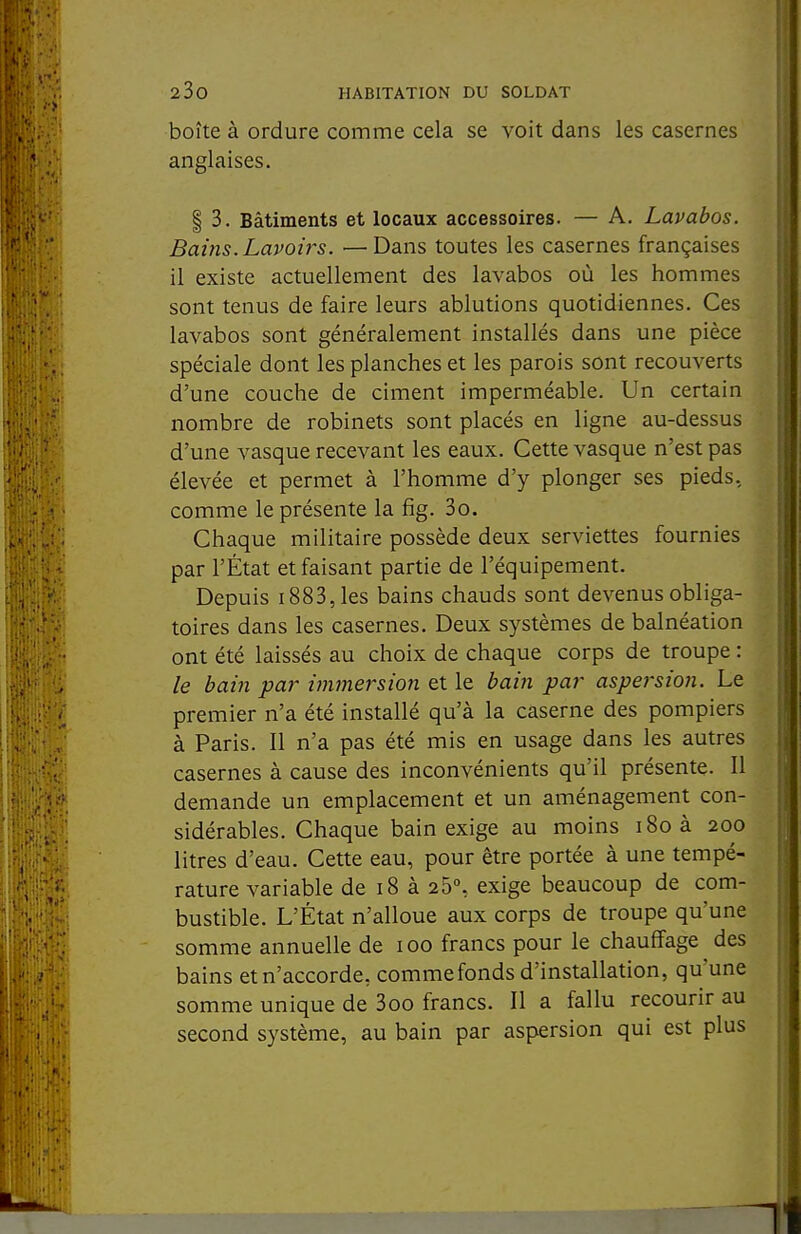 boîte à ordure comme cela se voit dans les casernes anglaises. I 3. Bâtiments et locaux accessoires. — A. Lavabos. Bains. Lavoirs. —Dans toutes les casernes françaises il existe actuellement des lavabos où les hommes sont tenus de faire leurs ablutions quotidiennes. Ces lavabos sont généralement installés dans une pièce spéciale dont les planches et les parois sont recouverts d'une couche de ciment imperméable. Un certain nombre de robinets sont placés en ligne au-dessus d'une vasque recevant les eaux. Cette vasque n'est pas élevée et permet à l'homme d'y plonger ses pieds, comme le présente la fig. 3o. Chaque militaire possède deux serviettes fournies par l'État et faisant partie de l'équipement. Depuis 1883, les bains chauds sont devenus obliga- toires dans les casernes. Deux systèmes de balnéation ont été laissés au choix de chaque corps de troupe : le bain par immersion et le bain par aspersion. Le premier n'a été installé qu'à la caserne des pompiers à Paris. 11 n'a pas été mis en usage dans les autres casernes à cause des inconvénients qu'il présente. Il demande un emplacement et un aménagement con- sidérables. Chaque bain exige au moins i8oà 200 litres d'eau. Cette eau, pour être portée à une tempé- rature variable de 18 à 25% exige beaucoup de com- bustible. L'État n'alloue aux corps de troupe qu'une somme annuelle de 100 francs pour le chauffage des bains etn'accorde, comme fonds d'installation, qu'une somme unique de 3oo francs. Il a fallu recourir au second système, au bain par aspersion qui est plus