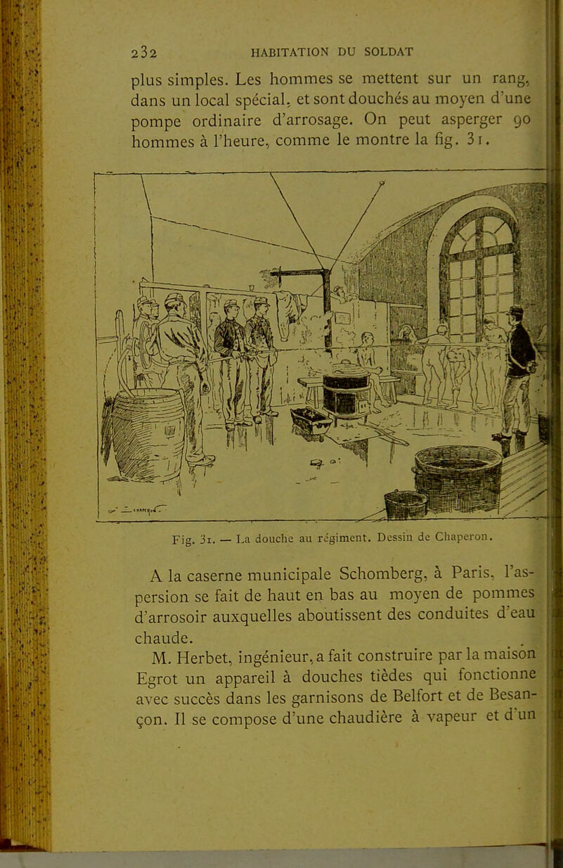 plus simples. Les hommes se mettent sur un rang, dans un local spécial, et sont douchés au moyen d'une pompe ordinaire d'arrosage. On peut asperger 90 hommes à l'heure, comme le montre la fig. 3i. Fig. 'il. — La douche au régiment. Dessin de Chaperon. A la caserne municipale Schomberg, à Paris, l'as- persion se fait de haut en bas au moyen de pommes d'arrosoir auxquelles aboutissent des conduites d'eau chaude. M. Herbet, ingénieur, a fait construire par la maison Egrot un appareil à douches tièdes qui fonctionne avec succès dans les garnisons de Belfort et de Besan- çon. Il se compose d'une chaudière à vapeur et d'un