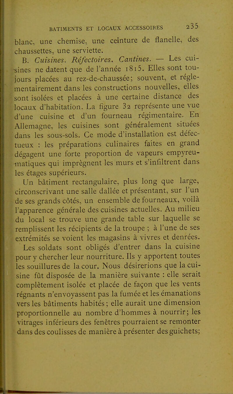 blanc, une chemise, une ceinture de flanelle, des chaussettes, une serviette. B. Cuismes. Réfectoires. Cantines. — Les cui- sines ne datent que de l'année i8i5. Elles sont tou- jours placées au rez-de-chaussée; souvent, et régle- mentairement dans les constructions nouvelles, elles sont isolées et placées à une certaine distance des locaux d'habitation. La figure 32 représente une vue d'une cuisine et d'un fourneau régimentaire. En Allemagne, les cuisines sont généralement situées dans les sous-sols. Ce mode d'installation est défec- tueux : les préparations culinaires faites en grand dégagent une forte proportion de vapeurs empyreu- matiques qui imprègnent les murs et s'infiltrent dans les étages supérieurs. Un bâtiment rectangulaire, plus long que large, circonscrivant une salle dallée et présentant, sur l'un de ses grands côtés, un ensemble de fourneaux, voilà l'apparence générale des cuisines actuelles. Au milieu du local se trouve une grande table sur laquelle se remplissent les récipients de la troupe ; à l'une de ses extrémités se voient les magasins à vivres et denrées. Les soldats sont obligés d'entrer dans la cuisine pour y chercher leur nourriture. Ils y apportent toutes les souillures de la cour. Nous désirerions que la cui- sine fût disposée de la manière suivante : elle serait complètement isolée et placée de façon que les vents régnants n'envoyassent pas la fumée et les émanations vers les bâtiments habités ; elle aurait une dimension proportionnelle au nombre d'hommes à nourrir; les vitrages inférieurs des fenêtres pourraient se remonter dans des coulisses de manière à présenter des guichets;