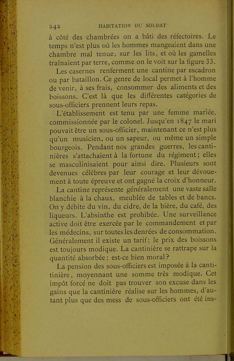 à côté des chambrées on a bâti des réfectoires. Le temps n'est plus où les hommes mangeaient dans une chambre mal tenue, sur les lits, et où les gamelles traînaient par terre, comme on le voit sur la figure 33. Les casernes renferment une cantine par escadron ou par bataillon. Ce genre de local permet à l'homme de venir, à ses frais, consommer des aliments et des boissons. C'est là que les différentes catégories de sous-officiers prennent leurs repas. L'établissement est tenu par une femme mariée, commissionnée par le colonel. Jusqu'en 1847 le mari pouvait être un sous-officier, maintenant ce n'est plus qu'un musicien, ou un sapeur, ou même un simple bourgeois. Pendant nos grandes guerres, les canti- nières s'attachaient à la fortune du régiment ; elles se masculinisaient pour ainsi dire. Plusieurs sont devenues célèbres par leur courage et leur dévoue- ment à toute épreuve et ont gagné la croix d'honneur. La cantine représente généralement une vaste salle blanchie à la chaux, meublée de tables et de bancs. On y débite du vin, du cidre, de la bière, du café, des liqueurs. L'absinthe est prohibée. Une surveillance active doit être exercée par le commandement et par les médecins, sur toutes les denrées de consommation. Généralement il existe un tarif : le prix des boissons est toujours modique. La cantinière se rattrape sur la quantité absorbée ; est-ce bien moral ? La pension des sous-offîciers est imposée à la canti- tinière, moyennant une somme très modique. Cet impôt forcé ne doit pas trouver son excuse dans les gains que la cantinière réalise sur les hommes, d'au- tant plus que des mess de sous-officiers ont été ins-