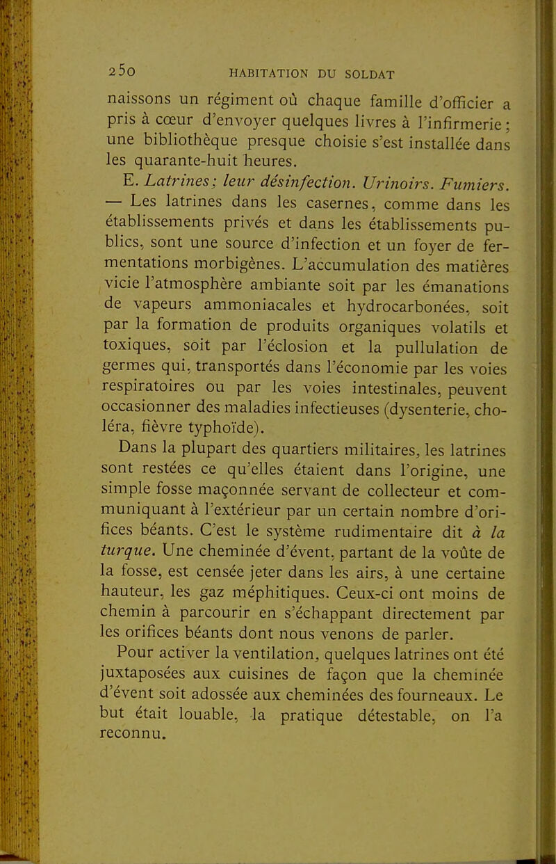 naissons un régiment où chaque famille d'officier a pris à cœur d'envoyer quelques livres à l'infirmerie: une bibliothèque presque choisie s'est installée dans les quarante-huit heures. E. Latrines; leur désinfection. Urinoirs. Fumiers. — Les latrines dans les casernes, comme dans les établissements privés et dans les établissements pu- blics, sont une source d'infection et un foyer de fer- mentations morbigènes. L'accumulation des matières vicie l'atmosphère ambiante soit par les émanations de vapeurs ammoniacales et hydrocarbonées, soit par la formation de produits organiques volatils et toxiques, soit par l'éclosion et la pullulation de germes qui, transportés dans l'économie par les voies respiratoires ou par les voies intestinales, peuvent occasionner des maladies infectieuses (dysenterie, cho- léra, fièvre typhoïde). Dans la plupart des quartiers militaires, les latrines sont restées ce qu'elles étaient dans l'origine, une simple fosse maçonnée servant de collecteur et com- muniquant à l'extérieur par un certain nombre d'ori- fices béants. C'est le système rudimentaire dit à la turque. Une cheminée d'évent, partant de la voûte de la fosse, est censée jeter dans les airs, à une certaine hauteur, les gaz méphitiques. Ceux-ci ont moins de chemin à parcourir en s'échappant directement par les orifices béants dont nous venons de parler. Pour activer la ventilation, quelques latrines ont été juxtaposées aux cuisines de façon que la cheminée d'évent soit adossée aux cheminées des fourneaux. Le but était louable, la pratique détestable, on l'a reconnu.